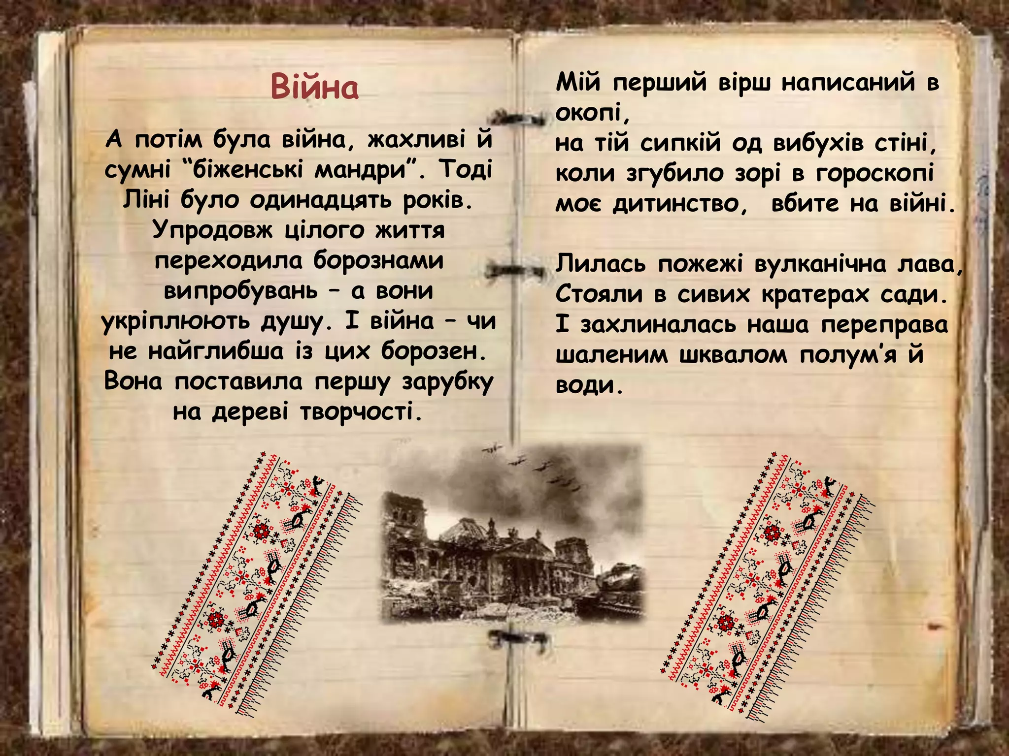 А потім була війна, жахливі й
сумні “біженські мандри”. Тоді
Ліні було одинадцять років.
Упродовж цілого життя
переходила борознами
випробувань – а вони
укріплюють душу. І війна – чи
не найглибша із цих борозен.
Вона поставила першу зарубку
на дереві творчості.
Мій перший вірш написаний в
окопі,
на тій сипкій од вибухів стіні,
коли згубило зорі в гороскопі
моє дитинство, вбите на війні.
Лилась пожежі вулканічна лава,
Стояли в сивих кратерах сади.
І захлиналась наша переправа
шаленим шквалом полум’я й
води.
Війна
 