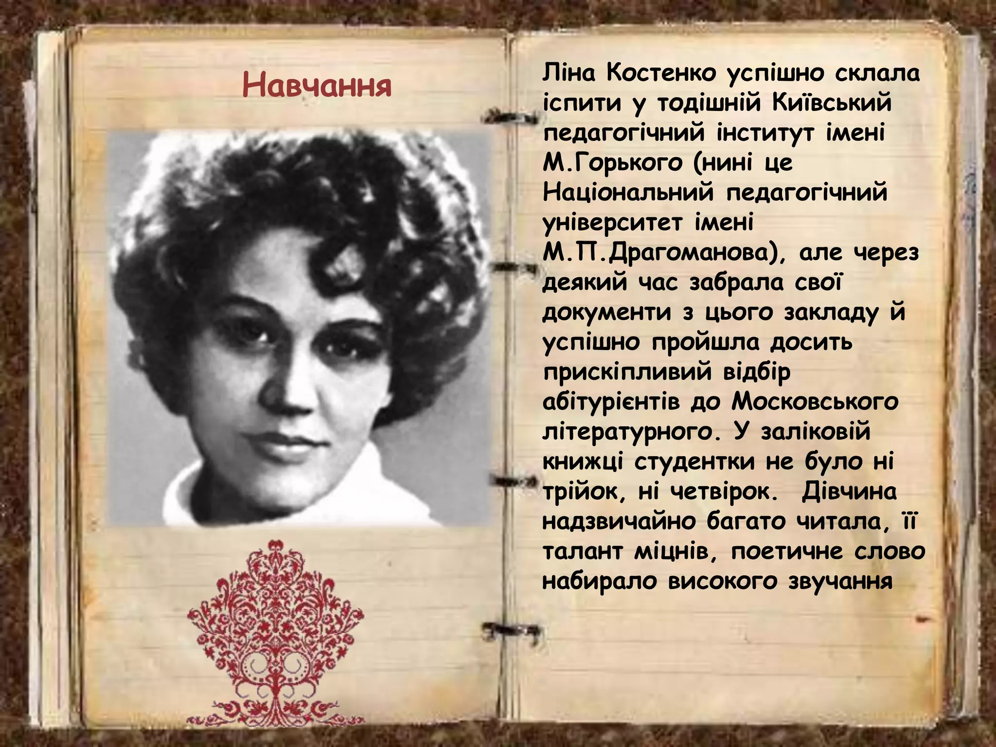 Ліна Костенко успішно склала
іспити у тодішній Київський
педагогічний інститут імені
М.Горького (нині це
Національний педагогічний
університет імені
М.П.Драгоманова), але через
деякий час забрала свої
документи з цього закладу й
успішно пройшла досить
прискіпливий відбір
абітурієнтів до Московського
літературного. У заліковій
книжці студентки не було ні
трійок, ні четвірок. Дівчина
надзвичайно багато читала, її
талант міцнів, поетичне слово
набирало високого звучання
Навчання
 
