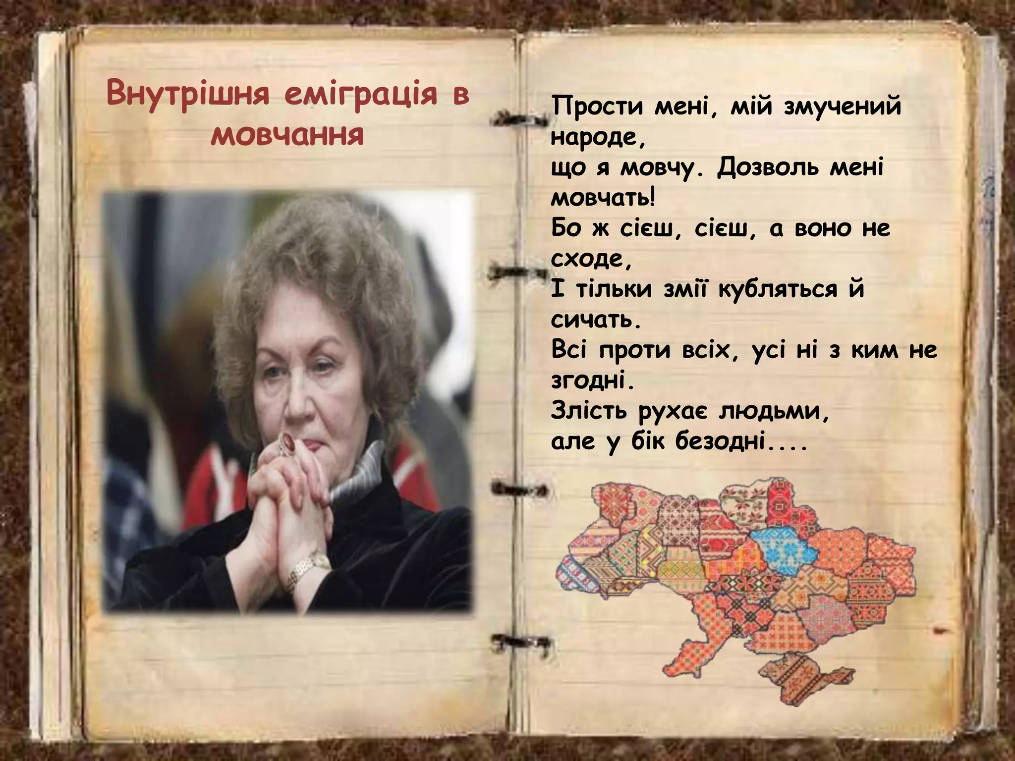 Прости мені, мій змучений
народе,
що я мовчу. Дозволь мені
мовчать!
Бо ж сієш, сієш, а воно не
сходе,
І тільки змії кубляться й
сичать.
Всі проти всіх, усі ні з ким не
згодні.
Злість рухає людьми,
але у бік безодні....
Внутрішня еміграція в
мовчання
 
