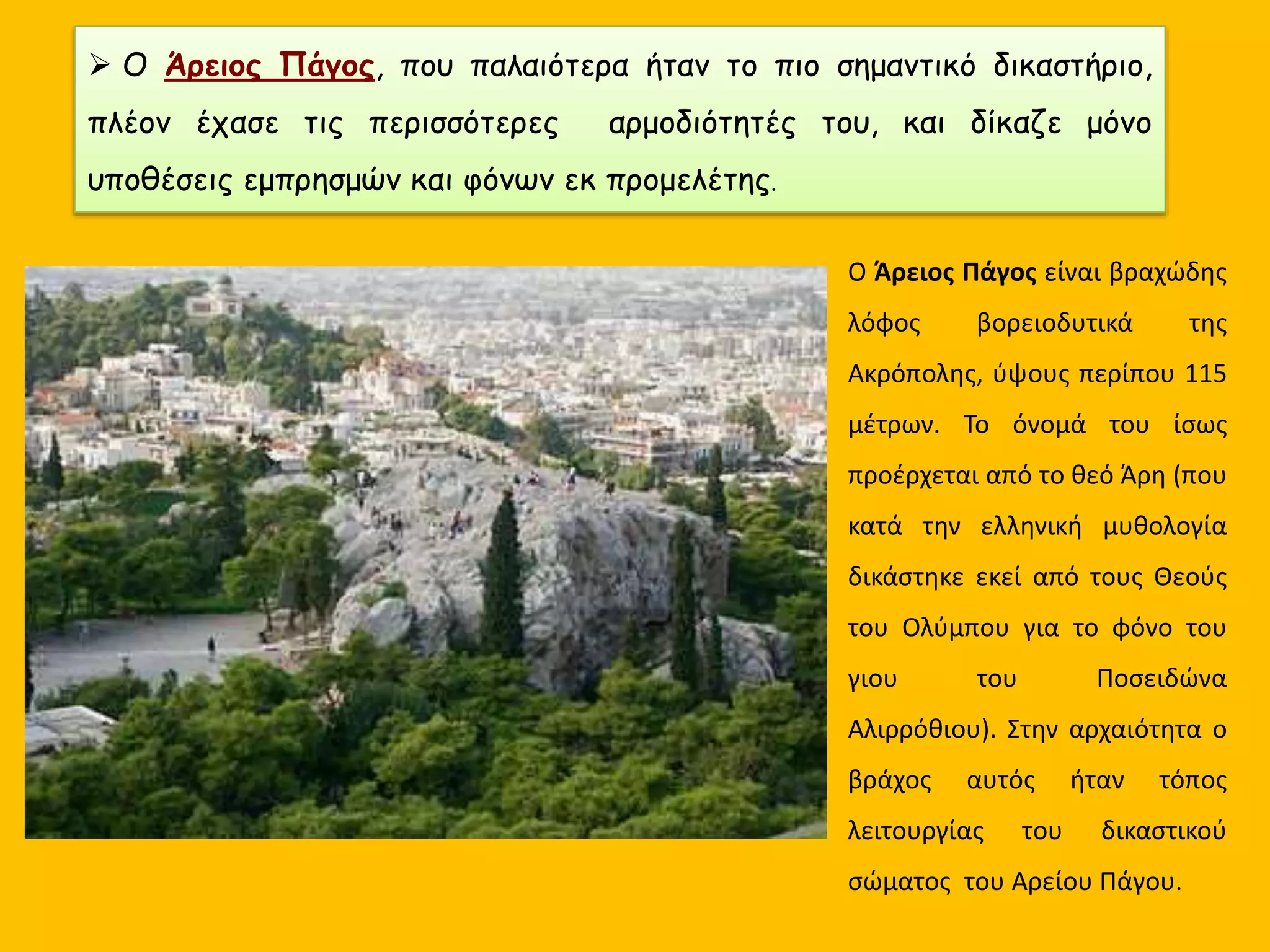  Ο Άρειος Πάγος, που παλαιότερα ήταν το πιο σημαντικό δικαστήριο,
πλέον έχασε τις περισσότερες αρμοδιότητές του, και δίκαζε μόνο
υποθέσεις εμπρησμών και φόνων εκ προμελέτης.
Ο Άρειος Πάγος είναι βραχώδης
λόφος βορειοδυτικά της
Ακρόπολης, ύψους περίπου 115
μέτρων. Το όνομά του ίσως
προέρχεται από το θεό Άρη (που
κατά την ελληνική μυθολογία
δικάστηκε εκεί από τους Θεούς
του Ολύμπου για το φόνο του
γιου του Ποσειδώνα
Αλιρρόθιου). Στην αρχαιότητα ο
βράχος αυτός ήταν τόπος
λειτουργίας του δικαστικού
σώματος του Αρείου Πάγου.
 