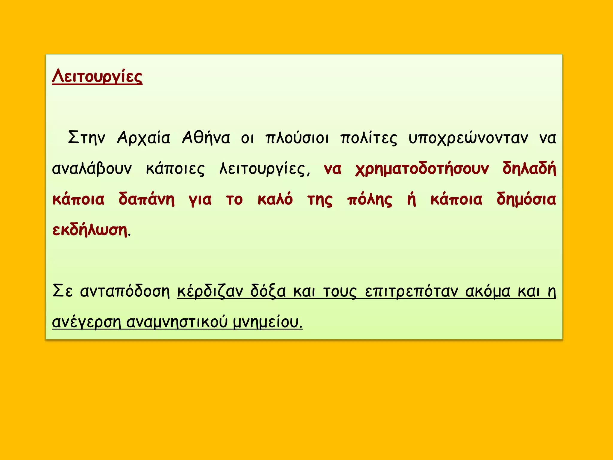 Λειτουργίες
Στην Αρχαία Αθήνα οι πλούσιοι πολίτες υποχρεώνονταν να
αναλάβουν κάποιες λειτουργίες, να χρηματοδοτήσουν δηλαδή
κάποια δαπάνη για το καλό της πόλης ή κάποια δημόσια
εκδήλωση.
Σε ανταπόδοση κέρδιζαν δόξα και τους επιτρεπόταν ακόμα και η
ανέγερση αναμνηστικού μνημείου.
 