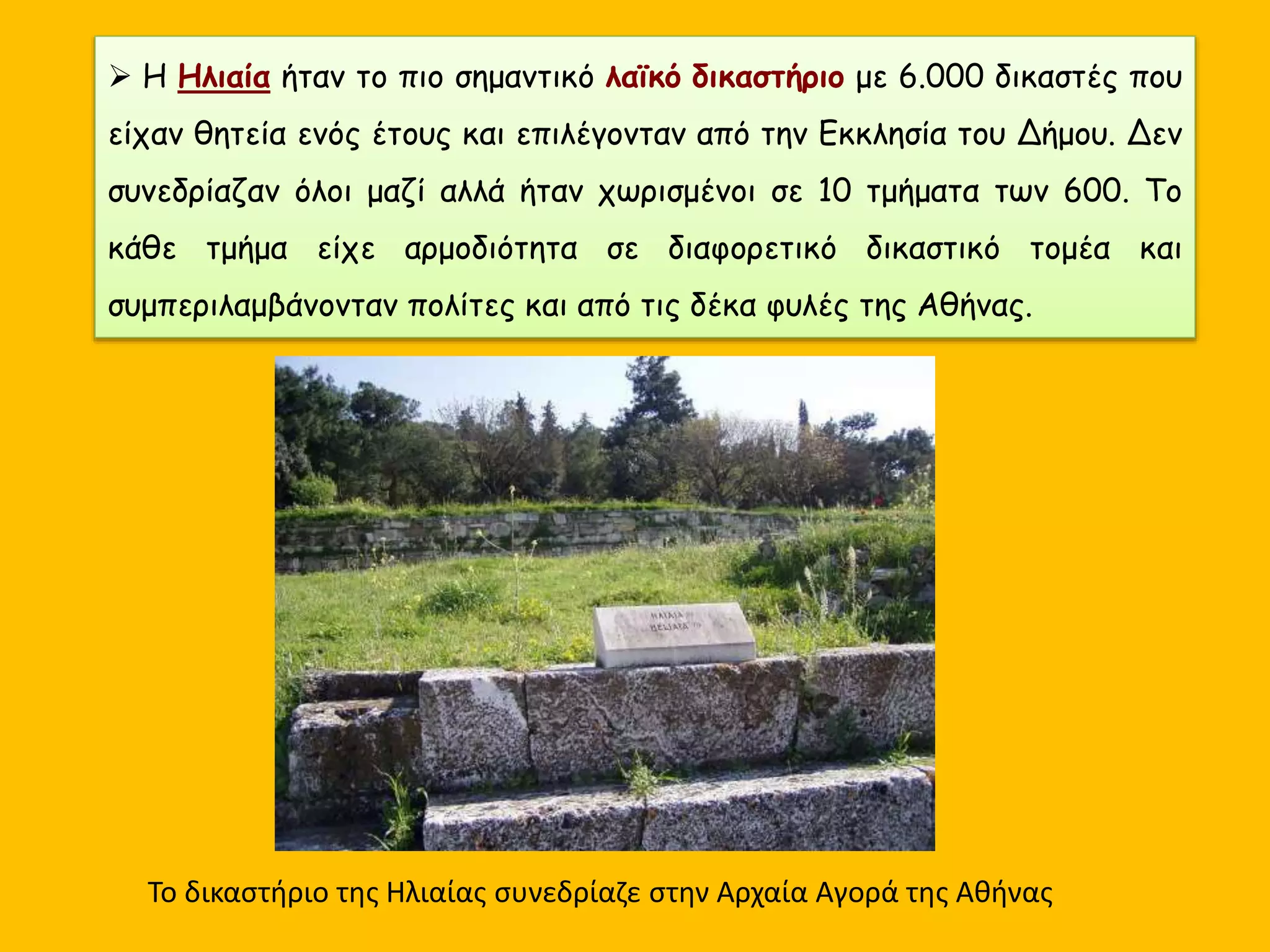  Η Ηλιαία ήταν το πιο σημαντικό λαϊκό δικαστήριο με 6.000 δικαστές που
είχαν θητεία ενός έτους και επιλέγονταν από την Εκκλησία του Δήμου. Δεν
συνεδρίαζαν όλοι μαζί αλλά ήταν χωρισμένοι σε 10 τμήματα των 600. Το
κάθε τμήμα είχε αρμοδιότητα σε διαφορετικό δικαστικό τομέα και
συμπεριλαμβάνονταν πολίτες και από τις δέκα φυλές της Αθήνας.
Το δικαστήριο της Ηλιαίας συνεδρίαζε στην Αρχαία Αγορά της Αθήνας
 