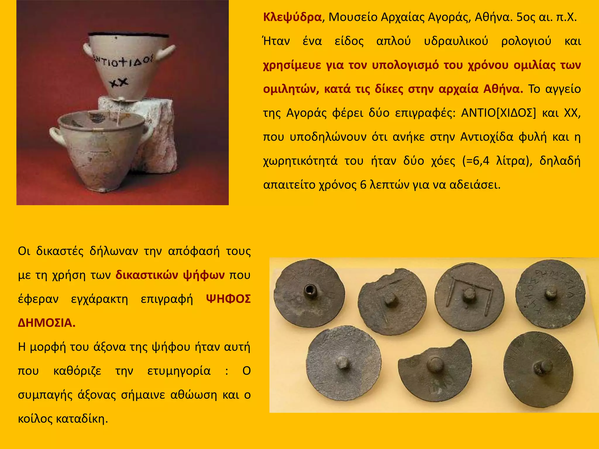 Κλεψύδρα, Μουσείο Αρχαίας Αγοράς, Αθήνα. 5ος αι. π.Χ.
Ήταν ένα είδος απλού υδραυλικού ρολογιού και
χρησίμευε για τον υπολογισμό του χρόνου ομιλίας των
ομιλητών, κατά τις δίκες στην αρχαία Αθήνα. Το αγγείο
της Αγοράς φέρει δύο επιγραφές: ΑΝΤΙΟ[ΧΙΔΟΣ] και ΧΧ,
που υποδηλώνουν ότι ανήκε στην Αντιοχίδα φυλή και η
χωρητικότητά του ήταν δύο χόες (=6,4 λίτρα), δηλαδή
απαιτείτο χρόνος 6 λεπτών για να αδειάσει.
Οι δικαστές δήλωναν την απόφασή τους
με τη χρήση των δικαστικών ψήφων που
έφεραν εγχάρακτη επιγραφή ΨΗΦΟΣ
ΔΗΜΟΣΙΑ.
Η μορφή του άξονα της ψήφου ήταν αυτή
που καθόριζε την ετυμηγορία : Ο
συμπαγής άξονας σήμαινε αθώωση και ο
κοίλος καταδίκη.
 