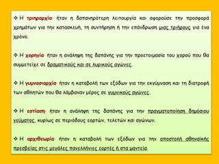  H τριηραρχία· ήταν η δαπανηρότερη λειτουργία και αφορούσε την προσφορά
χρημάτων για την κατασκευή, τη συντήρηση ή την επάνδρωση μιας τριήρους για ένα
χρόνο.
 Η χορηγία· ήταν η ανάληψη της δαπάνης για την προετοιμασία του χορού που θα
συμμετείχε σε δραματικούς και σε λυρικούς αγώνες.
 Η γυμνασιαρχία· ήταν η καταβολή των εξόδων για την εκγύμναση και τη διατροφή
των αθλητών που θα λάμβαναν μέρος σε γυμνικούς αγώνες.
 Η εστίαση· ήταν η ανάληψη της δαπάνης για την πραγματοποίηση δημόσιου
γεύματος, κυρίως σε περιόδους εορτών, τελετών και αγώνων.
 Η αρχιθεωρία· ήταν η καταβολή των εξόδων για την αποστολή αθηναϊκής
πρεσβείας στις μεγάλες πανελλήνιες εορτές ή στα μαντεία.
 