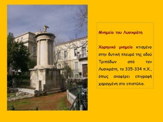 Μνημείο του Λυσικράτη
Χορηγικό μνημείο κτισμένο
στην δυτική πλευρά της οδού
Τριπόδων από τον
Λυσικράτη, το 335-334 π.Χ.,
όπως αναφέρει επιγραφή
χαραγμένη στο επιστύλιο.
 
