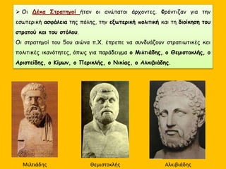  Οι Δέκα Στρατηγοί ήταν οι ανώτατοι άρχοντες. Φρόντιζαν για την
εσωτερική ασφάλεια της πόλης, την εξωτερική πολιτική και τη διοίκηση του
στρατού και του στόλου.
Οι στρατηγοί του 5ου αιώνα π.Χ. έπρεπε να συνδυάζουν στρατιωτικές και
πολιτικές ικανότητες, όπως για παράδειγμα ο Μιλτιάδης, ο Θεμιστοκλής, ο
Αριστείδης, ο Κίμων, ο Περικλής, ο Νικίας, ο Αλκιβιάδης.
Μιλτιάδης Θεμιστοκλής Αλκιβιάδης
 