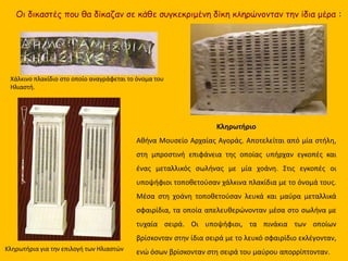 Κληρωτήρια για την επιλογή των Ηλιαστών
Κληρωτήριο
Αθήνα Μουσείο Αρχαίας Αγοράς. Αποτελείται από μία στήλη,
στη μπροστινή επιφάνεια της οποίας υπήρχαν εγκοπές και
ένας μεταλλικός σωλήνας με μία χοάνη. Στις εγκοπές οι
υποψήφιοι τοποθετούσαν χάλκινα πλακίδια με το όνομά τους.
Μέσα στη χοάνη τοποθετούσαν λευκά και μαύρα μεταλλικά
σφαιρίδια, τα οποία απελευθερώνονταν μέσα στο σωλήνα με
τυχαία σειρά. Οι υποψήφιοι, τα πινάκια των οποίων
βρίσκονταν στην ίδια σειρά με το λευκό σφαιρίδιο εκλέγονταν,
ενώ όσων βρίσκονταν στη σειρά του μαύρου απορρίπτονταν.
Χάλκινο πλακίδιο στο οποίο αναγράφεται το όνομα του
Ηλιαστή.
Οι δικαστές που θα δίκαζαν σε κάθε συγκεκριμένη δίκη κληρώνονταν την ίδια μέρα :
 