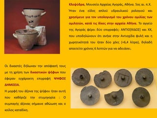 Κλεψύδρα, Μουσείο Αρχαίας Αγοράς, Αθήνα. 5ος αι. π.Χ.
Ήταν ένα είδος απλού υδραυλικού ρολογιού και
χρησίμευε για τον υπολογισμό του χρόνου ομιλίας των
ομιλητών, κατά τις δίκες στην αρχαία Αθήνα. Το αγγείο
της Αγοράς φέρει δύο επιγραφές: ΑΝΤΙΟ[ΧΙΔΟΣ] και ΧΧ,
που υποδηλώνουν ότι ανήκε στην Αντιοχίδα φυλή και η
χωρητικότητά του ήταν δύο χόες (=6,4 λίτρα), δηλαδή
απαιτείτο χρόνος 6 λεπτών για να αδειάσει.
Οι δικαστές δήλωναν την απόφασή τους
με τη χρήση των δικαστικών ψήφων που
έφεραν εγχάρακτη επιγραφή ΨΗΦΟΣ
ΔΗΜΟΣΙΑ.
Η μορφή του άξονα της ψήφου ήταν αυτή
που καθόριζε την ετυμηγορία : Ο
συμπαγής άξονας σήμαινε αθώωση και ο
κοίλος καταδίκη.
 