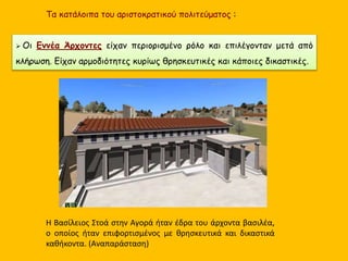 Τα κατάλοιπα του αριστοκρατικού πολιτεύματος :
 Οι Εννέα Άρχοντες είχαν περιορισμένο ρόλο και επιλέγονταν μετά από
κλήρωση. Είχαν αρμοδιότητες κυρίως θρησκευτικές και κάποιες δικαστικές.
Η Βασίλειος Στοά στην Αγορά ήταν έδρα του άρχοντα βασιλέα,
ο οποίος ήταν επιφορτισμένος με θρησκευτικά και δικαστικά
καθήκοντα. (Αναπαράσταση)
 