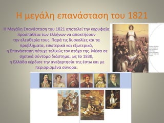 Η μεγάλη επανάσταση του 1821
Η Μεγάλη Επανάσταση του 1821 αποτελεί την κορυφαία
προσπάθεια των Ελλήνων να αποκτήσουν
την ελευθερία τους. Παρά τις δυσκολίες και τα
προβλήματα, εσωτερικά και εξωτερικά,
η Επανάσταση πέτυχε τελικώς τον στόχο της. Μέσα σε
σχετικά σύντομο διάστημα, ως το 1830,
η Ελλάδα κέρδισε την ανεξαρτησία της έστω και με
περιορισμένα σύνορα.
 