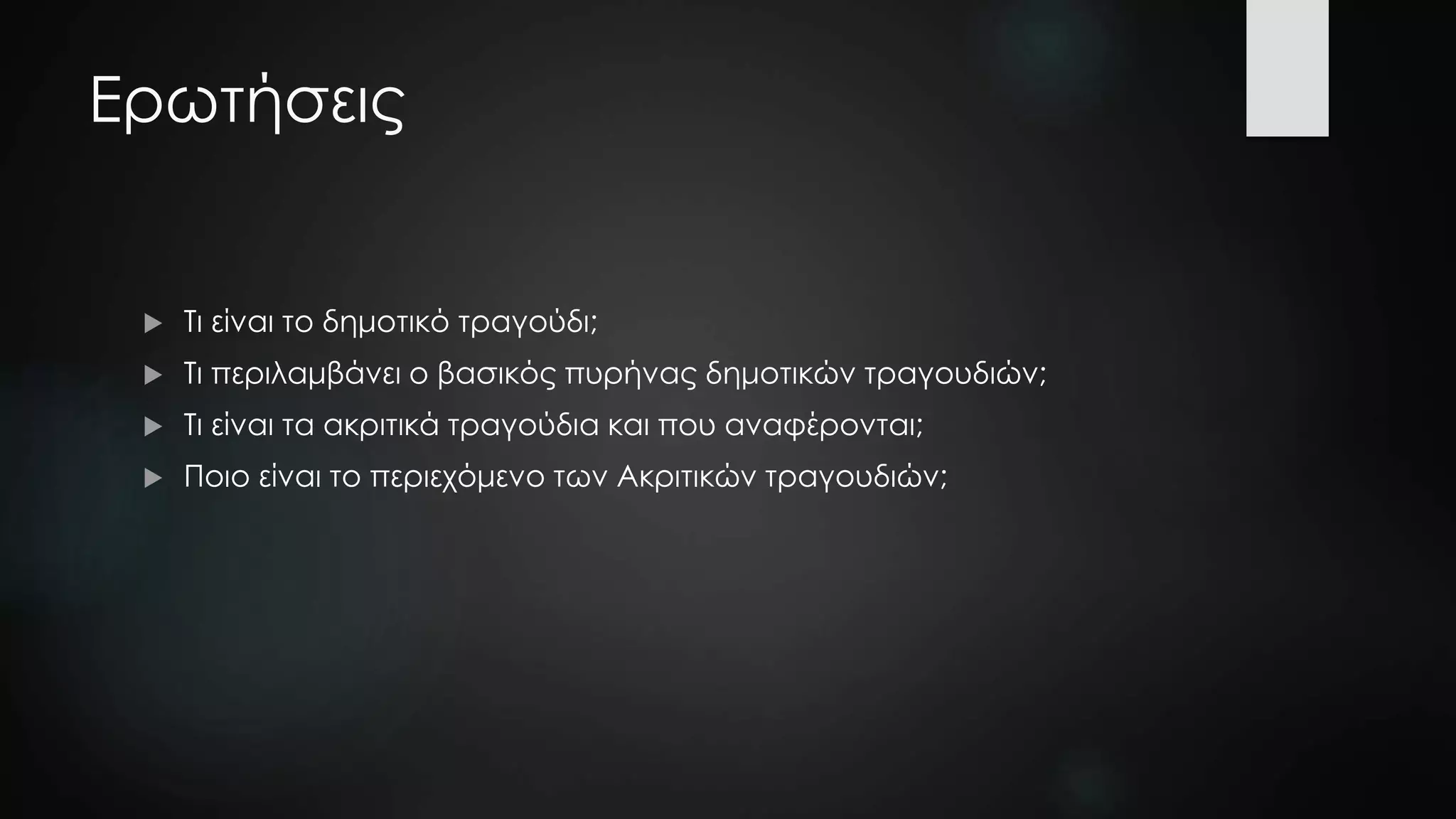 Ερωτήσεις
 Τι είναι το δημοτικό τραγούδι;
 Τι περιλαμβάνει ο βασικός πυρήνας δημοτικών τραγουδιών;
 Τι είναι τα ακριτικά τραγούδια και που αναφέρονται;
 Ποιο είναι το περιεχόμενο των Ακριτικών τραγουδιών;
 
