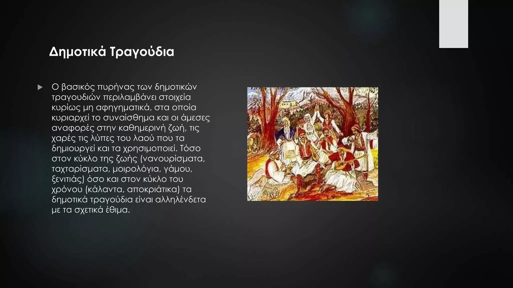 Δημοτικά Τραγούδια
 Ο βασικός πυρήνας των δημοτικών
τραγουδιών περιλαμβάνει στοιχεία
κυρίως μη αφηγηματικά, στα οποία
κυριαρχεί το συναίσθημα και οι άμεσες
αναφορές στην καθημερινή ζωή, τις
χαρές τις λύπες του λαού που τα
δημιουργεί και τα χρησιμοποιεί. Τόσο
στον κύκλο της ζωής (νανουρίσματα,
ταχταρίσματα, μοιρολόγια, γάμου,
ξενιτιάς) όσο και στον κύκλο του
χρόνου (κάλαντα, αποκριάτικα) τα
δημοτικά τραγούδια είναι αλληλένδετα
με τα σχετικά έθιμα.
 