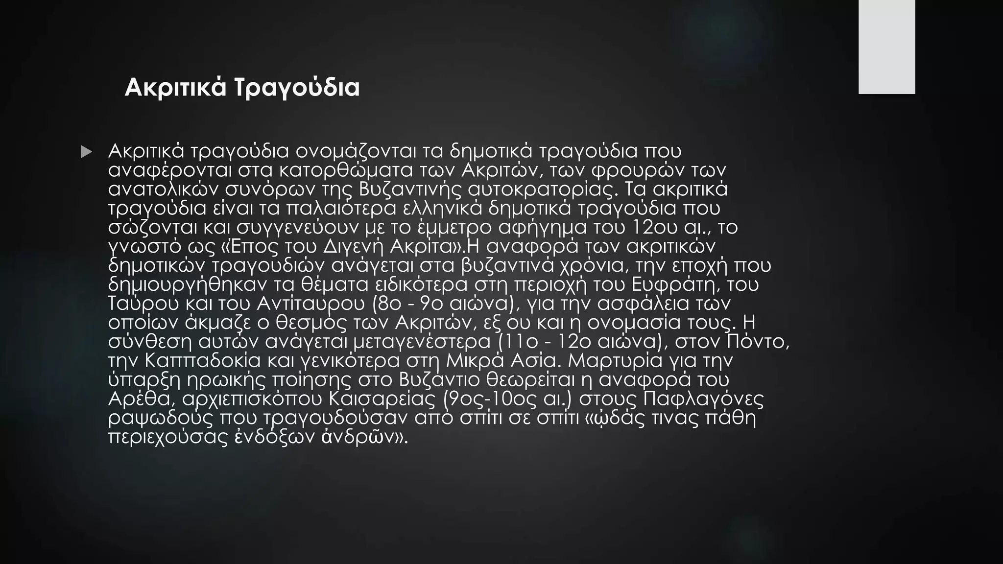 Ακριτικά Τραγούδια
 Ακριτικά τραγούδια ονομάζονται τα δημοτικά τραγούδια που
αναφέρονται στα κατορθώματα των Ακριτών, των φρουρών των
ανατολικών συνόρων της Βυζαντινής αυτοκρατορίας. Τα ακριτικά
τραγούδια είναι τα παλαιότερα ελληνικά δημοτικά τραγούδια που
σώζονται και συγγενεύουν με το έμμετρο αφήγημα του 12ου αι., το
γνωστό ως «Έπος του Διγενή Ακρίτα».Η αναφορά των ακριτικών
δημοτικών τραγουδιών ανάγεται στα βυζαντινά χρόνια, την εποχή που
δημιουργήθηκαν τα θέματα ειδικότερα στη περιοχή του Ευφράτη, του
Ταύρου και του Αντίταυρου (8ο - 9ο αιώνα), για την ασφάλεια των
οποίων άκμαζε ο θεσμός των Ακριτών, εξ ου και η ονομασία τους. Η
σύνθεση αυτών ανάγεται μεταγενέστερα (11ο - 12ο αιώνα), στον Πόντο,
την Καππαδοκία και γενικότερα στη Μικρά Ασία. Μαρτυρία για την
ύπαρξη ηρωικής ποίησης στο Βυζάντιο θεωρείται η αναφορά του
Αρέθα, αρχιεπισκόπου Καισαρείας (9ος-10ος αι.) στους Παφλαγόνες
ραψωδούς που τραγουδούσαν από σπίτι σε σπίτι «ᾠδάς τινας πάθη
περιεχούσας ἐνδόξων ἀνδρῶν».
 