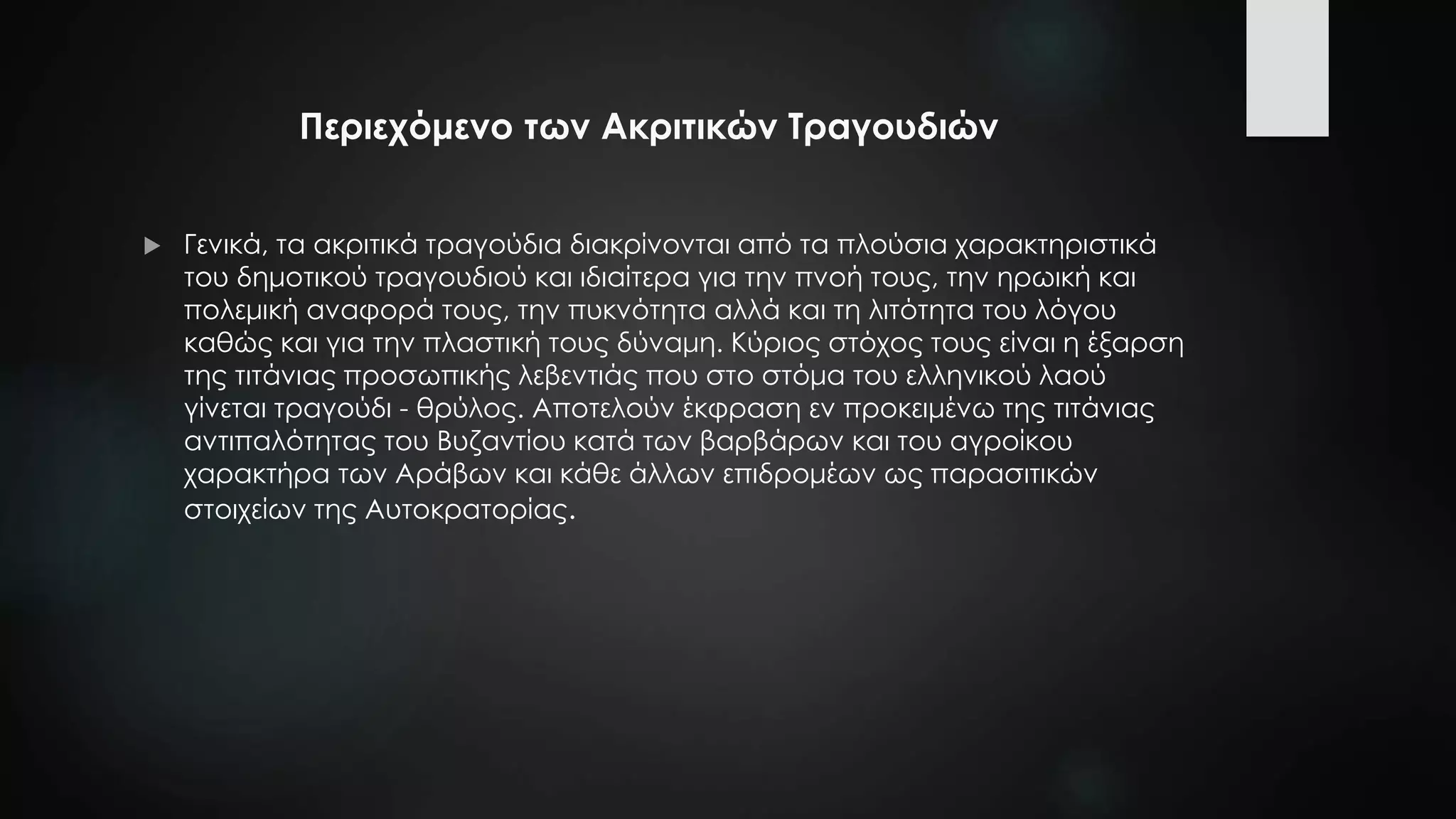 Περιεχόμενο των Ακριτικών Τραγουδιών
 Γενικά, τα ακριτικά τραγούδια διακρίνονται από τα πλούσια χαρακτηριστικά
του δημοτικού τραγουδιού και ιδιαίτερα για την πνοή τους, την ηρωική και
πολεμική αναφορά τους, την πυκνότητα αλλά και τη λιτότητα του λόγου
καθώς και για την πλαστική τους δύναμη. Κύριος στόχος τους είναι η έξαρση
της τιτάνιας προσωπικής λεβεντιάς που στο στόμα του ελληνικού λαού
γίνεται τραγούδι - θρύλος. Αποτελούν έκφραση εν προκειμένω της τιτάνιας
αντιπαλότητας του Βυζαντίου κατά των βαρβάρων και του αγροίκου
χαρακτήρα των Αράβων και κάθε άλλων επιδρομέων ως παρασιτικών
στοιχείων της Αυτοκρατορίας.
 