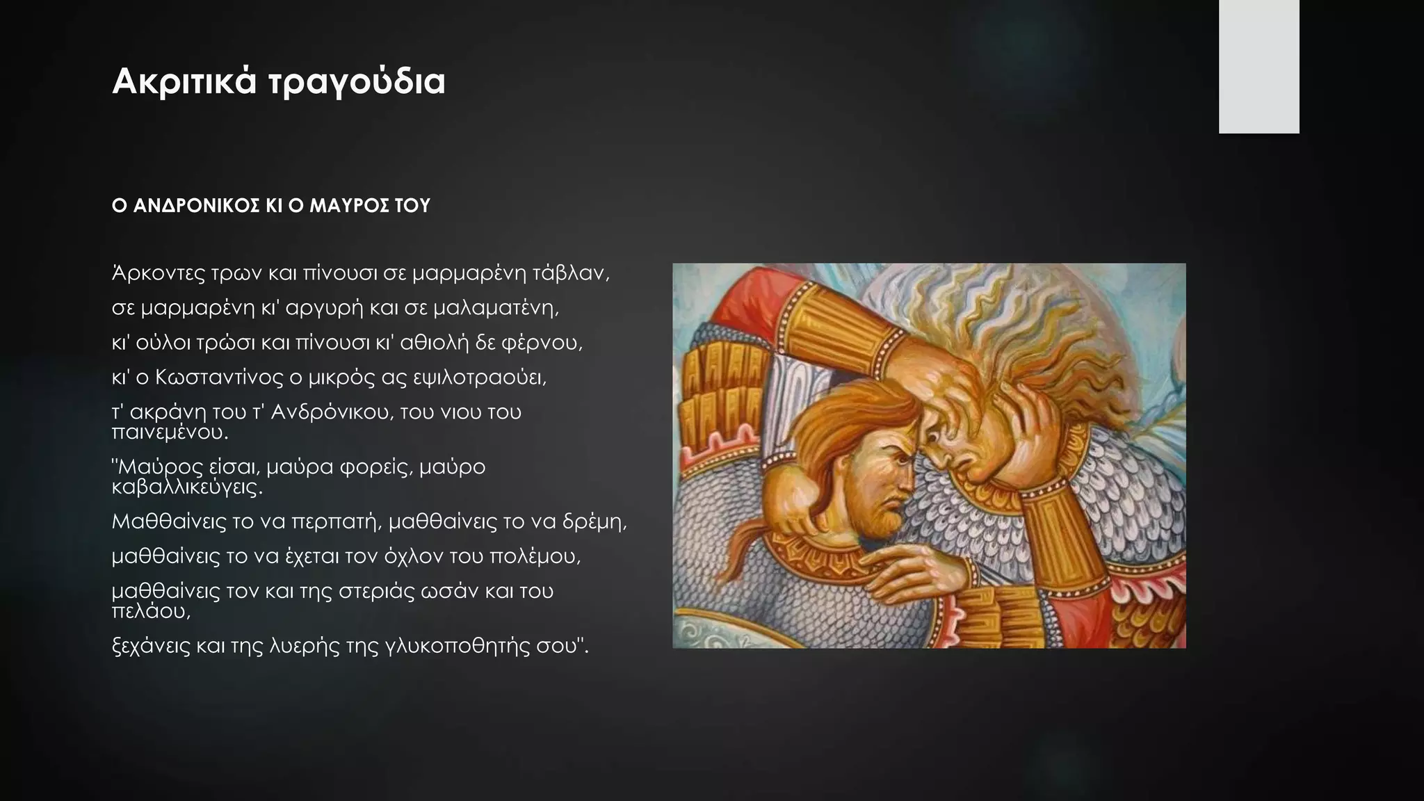 Ακριτικά τραγούδια
Ο ΑΝΔΡΟΝΙΚΟΣ ΚΙ Ο ΜΑΥΡΟΣ ΤΟΥ
Άρκοντες τρων και πίνουσι σε μαρμαρένη τάβλαν,
σε μαρμαρένη κι' αργυρή και σε μαλαματένη,
κι' ούλοι τρώσι και πίνουσι κι' αθιολή δε φέρνου,
κι' ο Κωσταντίνος ο μικρός ας εψιλοτραούει,
τ' ακράνη του τ' Ανδρόνικου, του νιου του
παινεμένου.
"Μαύρος είσαι, μαύρα φορείς, μαύρο
καβαλλικεύγεις.
Μαθθαίνεις το να περπατή, μαθθαίνεις το να δρέμη,
μαθθαίνεις το να έχεται τον όχλον του πολέμου,
μαθθαίνεις τον και της στεριάς ωσάν και του
πελάου,
ξεχάνεις και της λυερής της γλυκοποθητής σου".
 