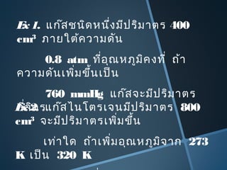 Ex1. แก๊สชนิดหนึ่งมีปริมาตร 400
cm3
ภายใต้ความดัน
0.8 atm ที่อุณหภูมิคงที่ ถ้า
ความดันเพิ่มขึ้นเป็น
760 mmHg แก๊สจะมีปริมาตร
กี่ลิตรEx2. แก๊สไนโตรเจนมีปริมาตร 800
cm3
จะมีปริมาตรเพิ่มขึ้น
เท่าใด ถ้าเพิ่มอุณหภูมิจาก 273
K เป็น 320 K
 