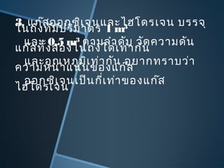 3. แก๊สออกซิเจนและไฮโดรเจน บรรจุ
ในถังที่มีปริมาตร 1 m3
และ 0.5 m3
ตามลำาดับ วัดความดัน
แก๊สทั้งสองในถังได้เท่ากัน
และอุณหภูมิเท่ากัน อยากทราบว่า
ความหนาแน่นของแก๊ส
ออกซิเจนเป็นกี่เท่าของแก๊ส
ไฮโดรเจน
 