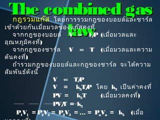 The combined gasThe combined gas
lawlaw
กฎรวมแก๊ส โดยการรวมกฎของบอยล์และชาร์ล
เข้าด้วยกันเมื่อมวลของแก๊สคงที่
จากกฎของบอยล์ V ∝ 1/P (เมื่อมวลและ
อุณหภูมิคงที่)
จากกฎของชาร์ล V ∝ T (เมื่อมวลและความ
ดันคงที่)
ถ้ารวมกฎของบอยล์และกฎของชาร์ล จะได้ความ
สัมพันธ์ดังนี้
V ∝ T/P
V = k3T/P โดย k3 เป็นค่าคงที่
PV = k3T (เมื่อมวลคงที่)
PV/T = k3
P1V1 = P2V2 = P3V3 = … = PnVn = k3 (เมื่อ
 