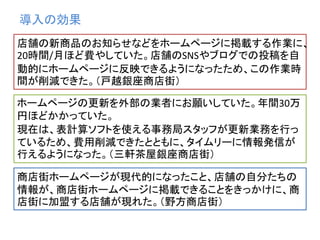 導入の効果
店舗の新商品のお知らせなどをホームページに掲載する作業に、
20時間/月ほど費やしていた。店舗のSNSやブログでの投稿を自
動的にホームページに反映できるようになったため、この作業時
間が削減できた。（戸越銀座商店街）
ホームページの更新を外部の業者にお願いしていた。年間30万
円ほどかかっていた。
現在は、表計算ソフトを使える事務局スタッフが更新業務を行っ
ているため、費用削減できたとともに、タイムリーに情報発信が
行えるようになった。（三軒茶屋銀座商店街）
商店街ホームページが現代的になったこと、店舗の自分たちの
情報が、商店街ホームページに掲載できることをきっかけに、商
店街に加盟する店舗が現れた。（野方商店街）
 