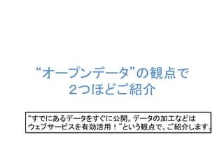 “オープンデータ”の観点で
２つほどご紹介
“すでにあるデータをすぐに公開。データの加工などは
ウェブサービスを有効活用！”という観点で、ご紹介します。
 