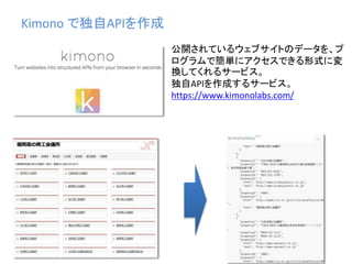 Kimono で独自APIを作成
公開されているウェブサイトのデータを、プ
ログラムで簡単にアクセスできる形式に変
換してくれるサービス。
独自APIを作成するサービス。
https://www.kimonolabs.com/
 
