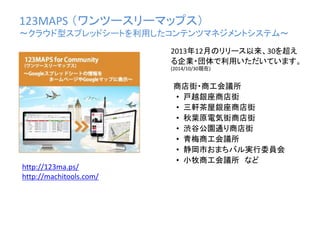 123MAPS （ワンツースリーマップス）
〜クラウド型スプレッドシートを利用したコンテンツマネジメントシステム〜
商店街・商工会議所
• 戸越銀座商店街
• 三軒茶屋銀座商店街
• 秋葉原電気街商店街
• 渋谷公園通り商店街
• 青梅商工会議所
• 静岡市おまちバル実行委員会
• 小牧商工会議所 など
2013年12月のリリース以来、30を超え
る企業・団体で利用いただいています。
(2014/10/30現在)
http://123ma.ps/
http://machitools.com/
 