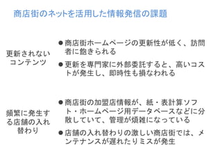 商店街ホームページの更新性が低く、訪問
者に飽きられる
更新を専門家に外部委託すると、高いコス
トが発生し、即時性も損なわれる
更新されない
コンテンツ
商店街の加盟店情報が、紙・表計算ソフ
ト・ホームページ用データベースなどに分
散していて、管理が煩雑になっている
店舗の入れ替わりの激しい商店街では、メ
ンテナンスが遅れたりミスが発生
頻繁に発生す
る店舗の入れ
替わり
商店街のネットを活用した情報発信の課題
 