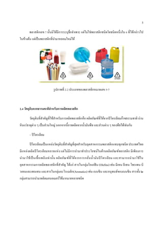 5
พลำสติกเลข 7 นั้นมิได้มีกำรระบุชื่อจำเพำะ แต่ไม่ใช่พลำสติกชนิดใดชนิดหนึ่งใน 6 ที่ได้กล่ำวไป
ในข้ำงต้น แต่เป็นพลำสติกที่นำมำหลอมใหม่ได้
รูปภำพที่ 2.2 ประเภทของพลำสติกหมำยเลข 5-7
2.4 วัตถุดิบจากธรรมชาติสาหรับการผลิตพลาสติก
วัตถุดิบที่สำคัญที่ใช้สำหรับกำรผลิตพลำสติกคือ ผลิตภัณฑ์ที่ได้จำกปิโตรเลียมก๊ำซธรรมชำติ ถ่ำน
หินแร่ธำตุต่ำง ๆ เป็นส่วนใหญ่ นอกจำกนี้อำจผลิตจำกน้ำมันพืช และส่วนต่ำง ๆ ของพืชได้เช่นกัน
– ปิโตรเลียม
ปิโตรเลียมเป็นแหล่งวัตถุดิบที่สำคัญที่สุดสำหรับอุตสำหกรรมพลำสติกแทบทุกชนิด ประเทศไทย
มีแหล่งผลิตปิโตรเลียมหลำยแห่ง แต่ไม่มีกำรนำมำทำประโยชน์ในด้ำนผลิตภัณฑ์พลำสติก มีเพียงกำร
นำมำใช้เป็นเชื้อเพลิงเท่ำนั้น ผลิตภัณฑ์ที่ได้จำกกำรกลั่นน้ำมันปิ โตรเลียม และสำมำรถนำมำใช้ใน
อุตสำหกรรมกำรผลิตพลำสติกที่สำคัญ ได้แก่ สำรในกลุ่มโอเลฟิน (Olefins) เช่น มีเทน อีเทน โพรเพน บิ
วเทนและเพนเทน และสำรในกลุ่มอะโรแมติก(Aromatics) เช่น เบนซีน และอนุพนธ์ของเบนซีน สำรทั้ง ๒
กลุ่มสำมำรถนำมำผลิตมอนอเมอร์ได้มำกมำยหลำยชนิด
 