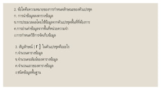 2. ข้อใดคือควำมหมำยของกำรกำหนดลักษณะของตัวแปรชุด
ก. กำรนำข้อมูลลงตำรำงข้อมูล
ข.กำรประมวลผลโดยใช้ข้อมูลจำกตัวแปรชุดพื้นที่ที่ต้องกำร
ค.กำรอ่ำนค่ำข้อมูลจำกพื้นที่หน่วยควำมจำ
ง.กำรกำหนดวิธีกำรจัดเก็บข้อมูล
3. สัญลักษณ์ [ r ] ในตัวแปรชุดคืออะไร
ก.จำนวนตำรำงข้อมูล
ข.จำนวนคอลัมน์ของตำรำงข้อมูล
ค.จำนวนแถวของตำรำงข้อมูล
ง.ชนิดข้อมูลพื้นฐำน
 