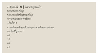 4. สัญลักษณ์ [ n ] ในตัวแปรชุดคืออะไร
ก.จำนวนตำรำงข้อมูล
ข.จำนวนคอลัมน์ของตำรำงข้อมูล
ค.จำนวนแถวของตำรำงข้อมูล
ง.ตัวเลือก 4
5. กำรกำหนดลักษณะตัวแปรชุดแบ่งตำมลักษณะกำรทำงำน
จะแบ่งได้กี่รูปแบบ *
ก.2
ข.3
ค.4
ง.5
 