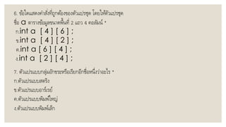 6. ข้อใดแสดงคำสั่งที่ถูกต้องของตัวแปรชุด โดยให้ตัวแปรชุด
ชื่อ a ตำรำงข้อมูลขนำดพื้นที่ 2 แถว 4 คอลัมน์ *
ก.int a [ 4 ] [ 6 ] ;
ข.int a [ 4 ] [ 2 ] ;
ค.int a [ 6 ] [ 4 ] ;
ง.int a [ 2 ] [ 4 ] ;
7. ตัวแปรแบบกลุ่มอักขระหรือเรียกอีกชื่อหนึ่งว่ำอะไร *
ก.ตัวแปรแบบสตริง
ข.ตัวแปรแบบอำร์เรย์
ค.ตัวแปรแบบพิมพ์ใหญ่
ง.ตัวแปรแบบพิมพ์เล็ก
 