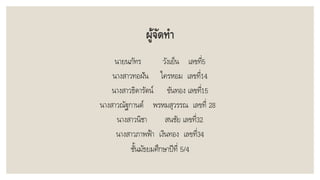 ผู้จัดทา
นำยนภัทร วังเย็น เลขที่5
นำงสำวทอฝัน ใครหอม เลขที่14
นำงสำวธิดำรัตน์ ขันทอง เลขที่15
นำงสำวณัฐกำนต์ พรหมสุวรรณ เลขที่ 28
นำงสำวนิชำ สนชัย เลขที่32
นำงสำวภำพฟ้ำ เงินทอง เลขที่34
ชั้นมัธยมศึกษำปีที่ 5/4
 