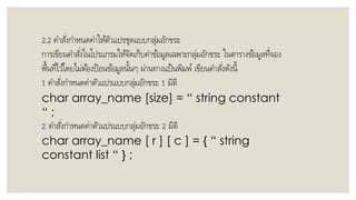 2.2 คำสั่งกำหนดค่ำให้ตัวแปรชุดแบบกลุ่มอักขระ
กำรเขียนคำสั่งในโปรแกรมให้จัดเก็บค่ำข้อมูลเฉพำะกลุ่มอักขระ ในตำรำงข้อมูลที่จอง
พื้นที่ไว้โดยไม่ต้องป้อนข้อมูลนั้นๆ ผ่ำนทำงแป้นพิมพ์ เขียนคำสั่งดังนี้
1 คำสั่งกำหนดค่ำตัวแปรแบบกลุ่มอักขระ 1 มิติ
char array_name [size] = “ string constant
“ ;
2 คำสั่งกำหนดค่ำตัวแปรแบบกลุ่มอักขระ 2 มิติ
char array_name [ r ] [ c ] = { “ string
constant list “ } ;
 