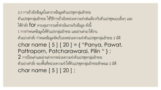 2.3 กำรอ้ำงอิงข้อมูลในตำรำงข้อมูลตัวแปรชุดกลุ่มอักขระ
ตัวแปรชุดกลุ่มอักขระ ใช้วิธีกำรอ้ำงอิงหน่วยควำมจำเช่นเดียวกับตัวแปรชุดแบบอื่นๆ และ
ใช้คำสั่ง for ควบคุมกำรวนซ้ำดำเนินงำนกับข้อมูล ดังนี้
1 กำรกำหนดข้อมูลให้ตัวแปรกลุ่มอักขระ และอ่ำนค่ำมำใช้งำน
ตัวอย่ำงคำสั่ง กำหนดข้อมูลจัดเก็บลงหน่วยควำมจำตัวแปรชุดกลุ่มอักขระ 2 มิติ
char name [ 5 ] [ 20 ] = { “Panya, Pawat,
Pattraporn, Patcharawarai, Pilin “ } ;
2 กำรป้อนค่ำและอ่ำนค่ำจำกหน่วยควำมจำตัวแปรชุดกลุ่มอักขระ
ตัวอย่ำงคำสั่ง จองพื้นที่หน่วยควำมจำให้ตัวแปรชุดกลุ่มอักขระลักษณะ 2 มิติ
char name [ 5 ] [ 20 ] ;
 