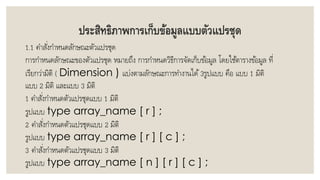 ประสิทธิภาพการเก็บข้อมูลแบบตัวแปรชุด
1.1 คำสั่งกำหนดลักษณะตัวแปรชุด
กำรกำหนดลักษณะของตัวแปรชุด หมำยถึง กำรกำหนดวิธีกำรจัดเก็บข้อมูล โดยใช้ตำรำงข้อมูล ที่
เรียกว่ำมิติ ( Dimension ) แบ่งตำมลักษณะกำรทำงำนได้ 3รูปแบบ คือ แบบ 1 มิติ
แบบ 2 มิติ และแบบ 3 มิติ
1 คำสั่งกำหนดตัวแปรชุดแบบ 1 มิติ
รูปแบบ type array_name [ r ] ;
2 คำสั่งกำหนดตัวแปรชุดแบบ 2 มิติ
รูปแบบ type array_name [ r ] [ c ] ;
3 คำสั่งกำหนดตัวแปรชุดแบบ 3 มิติ
รูปแบบ type array_name [ n ] [ r ] [ c ] ;
 