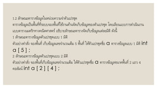 1.2 ลักษณะตำรำงข้อมูลในหน่วยควำมจำตัวแปรชุด
ตำรำงข้อมูลเป็นพื้นที่ที่ระบบจองพื้นที่ใช้งำนด้ำนจัดเก็บข้อมูลของตัวแปรชุด โดยเลียนแบบกำรดำเนินงำน
แบบตำรำงเมตริกทำงคณิตศำสตร์ อธิบำยลักษณะตำรำงจัดเก็บข้อมูลแต่ละมิติ ดังนี้
1 ลักษณะตำรำงข้อมูลตัวแปรชุดแบบ 1 มิติ
ตัวอย่ำงคำสั่ง จองพื้นที่ เก็บข้อมูลเลขจำนวนเต็ม 5 พื้นที่ ให้ตัวแปรชุดชื่อ a ตำรำงข้อมูลแบบ 1 มิติ int
a [ 5 ] ;
2 ลักษณะตำรำงข้อมูลตัวแปรชุดแบบ 2 มิติ
ตัวอย่ำงคำสั่ง จองพื้นที่เก็บข้อมูลเลขจำนวนเต็ม ให้ตัวแปรชุดชื่อ a ตำรำงข้อมูลขนำดพื้นที่ 2 แถว 4
คอลัมน์ int a [ 2 ] [ 4 ] ;
 