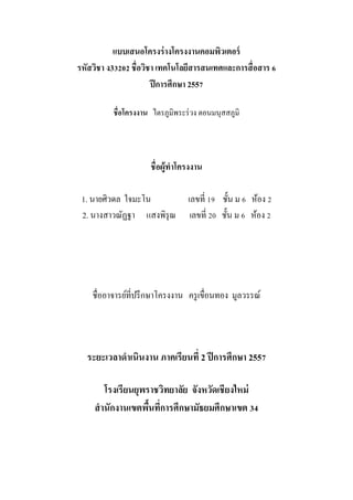 แบบเสนอโครงร่างโครงงาȨอมพิวเตอร์
รหัสวิชา ง33202 ชื่อวิชา เทคโนโลยีสารสนเทศและการสื่อสาร 6
ปีการศึกษา 2557
ชื่อโครงงาน ไตรภูมิพระร่วง ตอนมนุสสภูมิ
ชื่อผู้ทาโครงงาน
1. นายศิวดล ใจมะโน เลขที่ 19 ชั้น ม 6 ห้อง 2
2. นางสาวณัฏฐา แสงพิรุณ เลขที่ 20 ชั้น ม 6 ห้อง 2
ชื่ออาจารย์ที่ปรึกษาโครงงาน ครูเขื่อนทอง มูลวรรณ์
ระยะเวลาดาเนินงาน ภาคเรียนที่ 2 ปีการศึกษา 2557
โรงเรียนยุพราชวิทยาลัย จังหวัดเชียงใหม่
สานักงานเขตพื้นที่การศึกษามัธยมศึกษาเขต 34
 