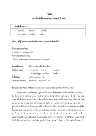 ใบงาน
การจัดทาข้อเสนอโครงงาȨอมพิวเตอร์
สมาชิกในกลุ่ม 2
1. นายศิวดล ใจมะโน เลขที่ 19
2. นางสาวณัฏฐา แสงพิรุณ เลขที่ 20
คาชี้แจง ให้ผู้เรียนแต่ละกลุ่มเขียนข้อเสนอโครงงานตามหัวข้อต่อไปนี้
ชื่อโครงงาน (ภาษาไทย)
ไตรภูมิพระร่วง ตอนมนุสสภูมิ
ชื่อโครงงาน (ภาษาอังกฤษ)
Trailokya sotphumi God Hindu progenitor of mankind.
ประเภทโครงงาน โครงงานพัฒนาสื่อเพื่อการศึกษา
ชื่อผู้ทาโครงงาน 1. นายศิวดล ใจมะโน เลขที่ 19
2. นางสาวณัฏฐา แสงพิรุณ เลขที่ 20
ชื่อที่ปรึกษา ครูเขื่อนทอง มูลวรรณ์
ระยะเวลาดาเนินงาน พฤศจิกายน - กุมภาพันธ์ 2558
ที่มาและความสาคัญของโครงงาน (อธิบายถึงที่มา แนวคิด และเหตุผล ของการทาโครงงาน)
ปัจจุบันเทคโนโลยีต่างๆเจริญก้าวหน้าไปมาก สิ่งต่างๆรอบตัวก็แปรเปลี่ยนตามกาลเวลา
สิ่ ง ที่ ทุ ก ค น ค ว ร รู้ ก ลั บ ก ล า ย เป็ น ไ ม่ รู้ แ ต่ สิ่ ง ที่ ไ ม่ ค ว ร รู้ ก ลั บ รู้ ซึ้ ง ถึ ง ใ จ ค ว า ม
วรรณ คดีที่ เก่าแก่ควรค่าแก่การศึกษาก็เริ่ มที่ จะมลายหายไปตามกระแสโลกาภิวัฒ น์
อนุ ช น ค น รุ่ น ห ลังน้ อยค น นั ก ที่ จะส น ใจใน ค วาม เป็ น เอก ลัก ษ ณ์ ข อ งช าติ ไท ยเรา
ทุกตัวอักษรที่ได้กล่าวไว้ในวรรณคดีเรื่องนี้ล้วนแล้วแต่เกี่ยวข้องกับชีวิตประจาวันของเราทั้งสิ้น
ทั้งบาปบุญคุณโทษ ความเชื่อในเรื่องกฎแห่งกรรม การเวียนว่ายตายเกิด ขนบธรรมเนียมอันเก่าแก่
ห รื อ แ ม้ แ ต่ เ รื่ อ ง เ ร้ น ลั บ ที่ ย า ก จ ะ เ ข้ า ใ จ
คณะผู้ศึกษาได้เล็งเห็นถึงความสาคัญของวรรณคดีเรื่องไตรภูมิพระร่วงนี้ จึงได้ยกตอนมนุสสภูมิ
อันมีเนื้ อหาเกี่ยวกับการกาเนิ ดมนุ ษย์มาศึกษา ค้นคว้าถึงความเป็ นมาว่าเป็ นอย่างไร
 