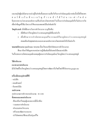 และเหตุใดผู้แต่งจึงสามารถล่วงรู้ถึงลาดับขั้นตอนความเป็นไปในการกาเนิดมนุษย์มากเช่นนั้นทั้งที่วิทยาศา
ส ต ร์ พึ่ ง เ ริ่ ม ที่ จ ะ เ จ ริ ญ ก้ า ว ห น้ า ไ ด้ ไ ม่ น า น เ ท่ า ใ ด นั ก
จึงอยากทราบว่าตรงตามหลักความเป็นจริงทางวิทยาศาสตร์ ในเรื่องการกาเนิดมนุษย์หรือไม่ประการใด
เพื่อนาข้อมูลที่ได้มาวิเคราะห์ ศึกษาและเผยแพร่เป็นลาดับต่อไป
วัตถุประสงค์ (สิ่งที่ต้องการในการทาโครงงาน ระบุเป็นข้อ)
1. เพื่อศึกษาว่าไตรภูมิพระร่วง ตอนมนุสสภูมิมีที่มาอย่างไร
2. เพื่อศึกษาการกาเนิ ดของมนุ ษย์ในวรรณ คดีไตรภูมิพระร่ วง ตอนมนุ สสภูมิ
สอดคล้องกับพุทธศาสนาและตรงตามหลักการทางวิทยาศาสตร์หรือไม่อย่างไร
ขอบเขตโครงงาน (คุณลักษณะ ขอบเขต เงื่อนไขและข้อจากัดของการทาโครงงาน)
ศึกษา ค้นคว้าข้อมูลจากแหล่งความรู้เพิ่มเติมทั้งอินเทอร์เน็ตและหนังสือ
ในเรื่องของการเกิดของมนุษย์ตามทฤษฎีของการกาเนิดมนุษย์และไตรภูมิพระร่วง ตอนมนุสสภูมิ
วิธีดาเนินงาน
แนวทางการดาเนินงาน
มีเว็บไซต์เรื่องไตรภูมิพระร่วง ตอนมนุสสภูมิโดยการพัฒนาเว็บไซต์โดยใช้โปรแกรม google site
เครื่องมือและอุปกรณ์ที่ใช้
- หนังสือ
- คอมพิวเตอร์
- อินเทอร์เน็ต
งบประมาณ
งบประมาณการทารายงานประมาณ 30 บาท
ขั้นตอนและแผนดาเนินงาน
-ศึกษาค้นคว้าทฤษฏีและผลงานที่เกี่ยวข้อง
-วางแผนการดาเนินงาน
-ทาแบบเสนอโครงงาน
-สร้างและพัฒนาระบบงาน
-นาไปทดสอบใช้และปรับปรุงแก้ไข
 