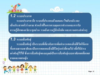 Page 5
1.2 ระบบประสาท
ระบบประสาท คือ ระบบที่ประกอบด้วยสมอง ไขสันหลัง และ
เส้นประสาททั่วร่างกาย ทาหน้าที่ในการควบคุมการทางานและการรับ
ความรู้สึกของอวัยวะทุกส่วน รวมถึงความรู้สึกนึกคิด และความทรงจาต่างๆ
1.3 ระบบสืบพันธุ์
ระบบสืบพันธุ์ เป็นระบบที่เกี่ยวกับการเพิ่มจานวนของสิ่งมีชีวิตให้มาก
ขึ้นตามธรรมชาติและเป็นการทดแทนสิ่งมีชีวิตรุ่นเก่าที่ตายไป เพื่อให้ดารง
เผ่าพันธุ์ไว้ได้ ซึ่งการสืบพันธุ์ของมนุษย์เป็นการสืบพันธุ์แบบอาศัยเพศคือเพศ
ชายและเพศหญิง
 