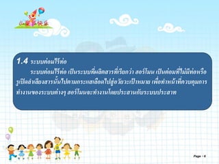 Page 6
1.4 ระบบต่อมไร้ท่อ
ระบบต่อมไร้ท่อ เป็นระบบที่ผลิตสารที่เรียกว่า ฮอร์โมน เป็นต่อมที่ไม่มีท่อหรือ
รูเปิดลาเลียงสารนั้นไปตามกระแสเลือดไปสู่อวัยวะเป้ าหมาย เพื่อทาหน้าที่ควบคุมการ
ทางานของระบบต่างๆ ฮอร์โมนจะทางานโดยประสานกับระบบประสาท
 