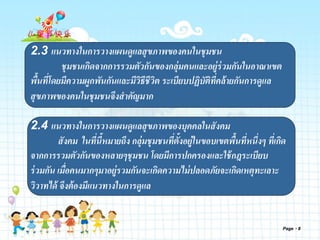 Page 8
2.3 แนวทางในการวางแผนดูแลสุขภาพของคนในชุมชน
ชุมชนเกิดจากการรวมตัวกันของกลุ่มคนและอยู่ร่วมกันในอาณาเขต
พื้นที่โดยมีความผูกพันกันและมีวิธีชีวิต ระเบียบปฏิบัติที่คล้ายกันการดูแล
สุขภาพของคนในชุมชนจึงสาคัญมาก
2.4 แนวทางในการวางแผนดูแลสุขภาพของบุคคลในสังคม
สังคม ในที่นี้หมายถึง กลุ่มชุมชนที่ตั้งอยู่ในขอบเขตพื้นที่หนึ่งๆ ที่เกิด
จากการรวมตัวกันของหลายๆชุมชน โดยมีการปกครองและใช้กฎระเบียบ
ร่วมกัน เมื่อคนมากๆมาอยู่รวมกันจะเกิดความไม่ปลอดภัยจะเกิดเหตุทะเลาะ
วิวาทได้ จึงต้องมีแนวทางในการดูแล
 