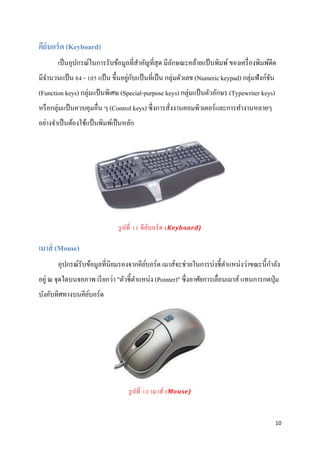 10
คีย์บอร์ด (Keyboard)
เป็นอุปกรณ์ในการรับข้อมูลที่สาคัญที่สุด มีลักษณะคล้ายแป้นพิมพ์ของเครื่องพิมพ์ดีด
มีจานวนแป้น 84 - 105 แป้น ขึ้นอยู่กับแป้นที่เป็น กลุ่มตัวเลข (Numeric keypad) กลุ่มฟังก์ชัน
(Function keys) กลุ่มแป้ นพิเศษ (Special-purpose keys) กลุ่มแป้นตัวอักษร (Typewriter keys)
หรือกลุ่มแป้นควบคุมอื่น ๆ (Control keys) ซึ่งการสั่งงานคอมพิวเตอร์และการทางานหลายๆ
อย่างจาเป็นต้องใช้แป้นพิมพ์เป็นหลัก
รูปที่ 11 คีย์บอร์ด (Keyboard)
เมาส์ (Mouse)
อุปกรณ์รับข้อมูลที่นิยมรองจากคีย์บอร์ด เมาส์จะช่วยในการบ่งชี้ตาแหน่งว่าขณะนี้กาลัง
อยู่ ณ จุดใดบนจอภาพ เรียกว่า "ตัวชี้ตาแหน่ง (Pointer)" ซึ่งอาศัยการเลื่อนเมาส์ แทนการกดปุ่ม
บังคับทิศทางบนคีย์บอร์ด
รูปที่ 12 เมาส์ (Mouse)
 