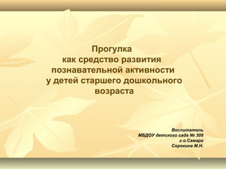 Прогулка
как средство развития
познавательной активности
у детей старшего дошкольного
возраста
Воспитатель
МБДОУ детского сада № 309
г.о.Самара
Сорокина М.Н.
 