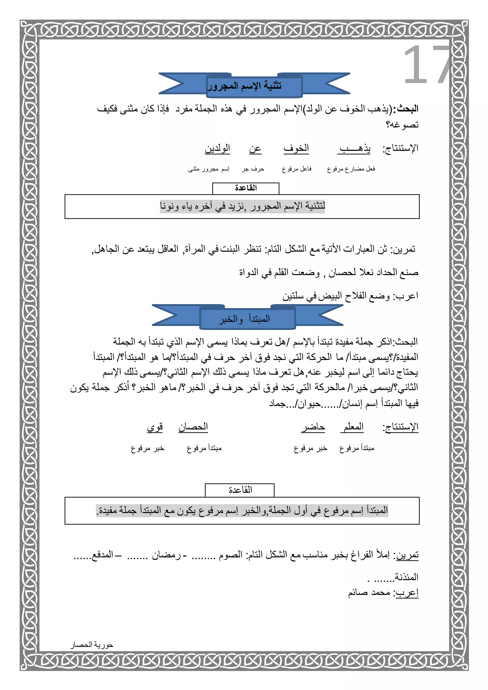‫الحصار‬ ‫حورية‬
17‫المجرور‬ ‫اإلسم‬ ‫تثنية‬
:‫البحث‬‫كا‬ ‫فإذا‬ ‫مفرد‬ ‫الجملة‬ ‫هذه‬ ‫في‬ ‫المجرور‬ ‫الولد)اإلسم‬ ‫عن‬ ‫الخوف‬ ‫(يذهب‬‫فكيف‬ ‫مثنى‬ ‫ن‬
‫تصوغه؟‬
‫الولدين‬ ‫عن‬ ‫الخوف‬ ‫يذهــــب‬ :‫اإلستنتاج‬
‫مرفوع‬ ‫مضارع‬ ‫فعل‬‫مثنى‬ ‫مجرور‬ ‫ِسم‬‫ا‬ ‫جر‬ ‫حرف‬ ‫مرفوع‬ ‫فاعل‬
‫القاعدة‬
‫ونونا‬ ‫ياء‬ ‫آخره‬ ‫في‬ ‫,نزيد‬ ‫المجرور‬ ‫اإلسم‬ ‫لتثنية‬
‫الشكل‬ ‫مع‬ ‫األتية‬ ‫العبارات‬ ‫ثن‬ :‫تمرين‬‫ع‬ ‫يبتعد‬ ‫العاقل‬ ,‫المرآة‬ ‫في‬ ‫البنت‬ ‫تنظر‬ :‫التام‬,‫الجاهل‬ ‫ن‬
‫الدواة‬ ‫في‬ ‫القلم‬ ‫وضعت‬ , ‫لحصان‬ ‫نعال‬ ‫الحداد‬ ‫صنع‬
‫سلتين‬ ‫في‬ ‫البيض‬ ‫الفالح‬ ‫وضع‬ :‫اعرب‬
‫والخبر‬ ‫المبتدأ‬
‫الج‬ ‫به‬ ‫تبتدأ‬ ‫الذي‬ ‫اإلسم‬ ‫يسمى‬ ‫بماذا‬ ‫تعرف‬ ‫/هل‬ ‫باإلسم‬ ‫تبتدأ‬ ‫مفيدة‬ ‫جملة‬ ‫البحث:اذكر‬‫ملة‬
‫ما‬ /‫مبتدأ‬ ‫المفيدة/؟يسمى‬‫ال‬ /‫المبتدأ؟‬ ‫هو‬ ‫المبتدأ؟/ما‬ ‫في‬ ‫حرف‬ ‫آخر‬ ‫فوق‬ ‫نجد‬ ‫التي‬ ‫الحركة‬‫مبتدأ‬
/‫الثاني؟‬ ‫اإلسم‬ ‫ذلك‬ ‫يسمى‬ ‫ماذا‬ ‫تعرف‬ ‫عنه,هل‬ ‫ليخبر‬ ‫اسم‬ ‫إلى‬ ‫دائما‬ ‫يحتاج‬‫اإلس‬ ‫ذلك‬ ‫يسمى‬‫م‬
‫جم‬ ‫ذكر‬ُ‫ا‬ ‫الخبر؟‬ ‫ماهو‬ /‫الخبر؟‬ ‫في‬ ‫حرف‬ ‫آخر‬ ‫فوق‬ ‫تجد‬ ‫التي‬ ‫مالحركة‬ /‫خبرا‬ ‫الثاني؟/يسمى‬‫يكون‬ ‫لة‬
/‫إنسان‬ ‫ِسم‬‫ا‬ ‫المبتدأ‬ ‫فيها‬‫......حيوان/...جماد‬
‫قوي‬ ‫الحصان‬ ‫حاضر‬ ‫المعلم‬ :‫اإلستنتاج‬
‫مرفوع‬ ‫مبتدأ‬‫مرفوع‬ ‫خبر‬‫مرفوع‬ ‫مبتدأ‬‫مرفوع‬ ‫خبر‬
‫القاعدة‬
.‫مفيدة‬ ‫جملة‬ ‫المبتدأ‬ ‫مع‬ ‫يكون‬ ‫مرفوع‬ ‫ِسم‬‫ا‬ ‫الجملة,والخبر‬ ‫أول‬ ‫في‬ ‫مرفوع‬ ‫ِسم‬‫ا‬ ‫المبتدأ‬
......‫المدفع‬ – ....... ‫رمضان‬ - ........ ‫الصوم‬ :‫التام‬ ‫الشكل‬ ‫مع‬ ‫مناسب‬ ‫بخبر‬ ‫الفراغ‬ ‫ِمأل‬‫ا‬ :‫تمرين‬
. .......‫المئذنة‬
‫صائم‬ ‫محمد‬ :‫ِعرب‬‫ا‬
 
