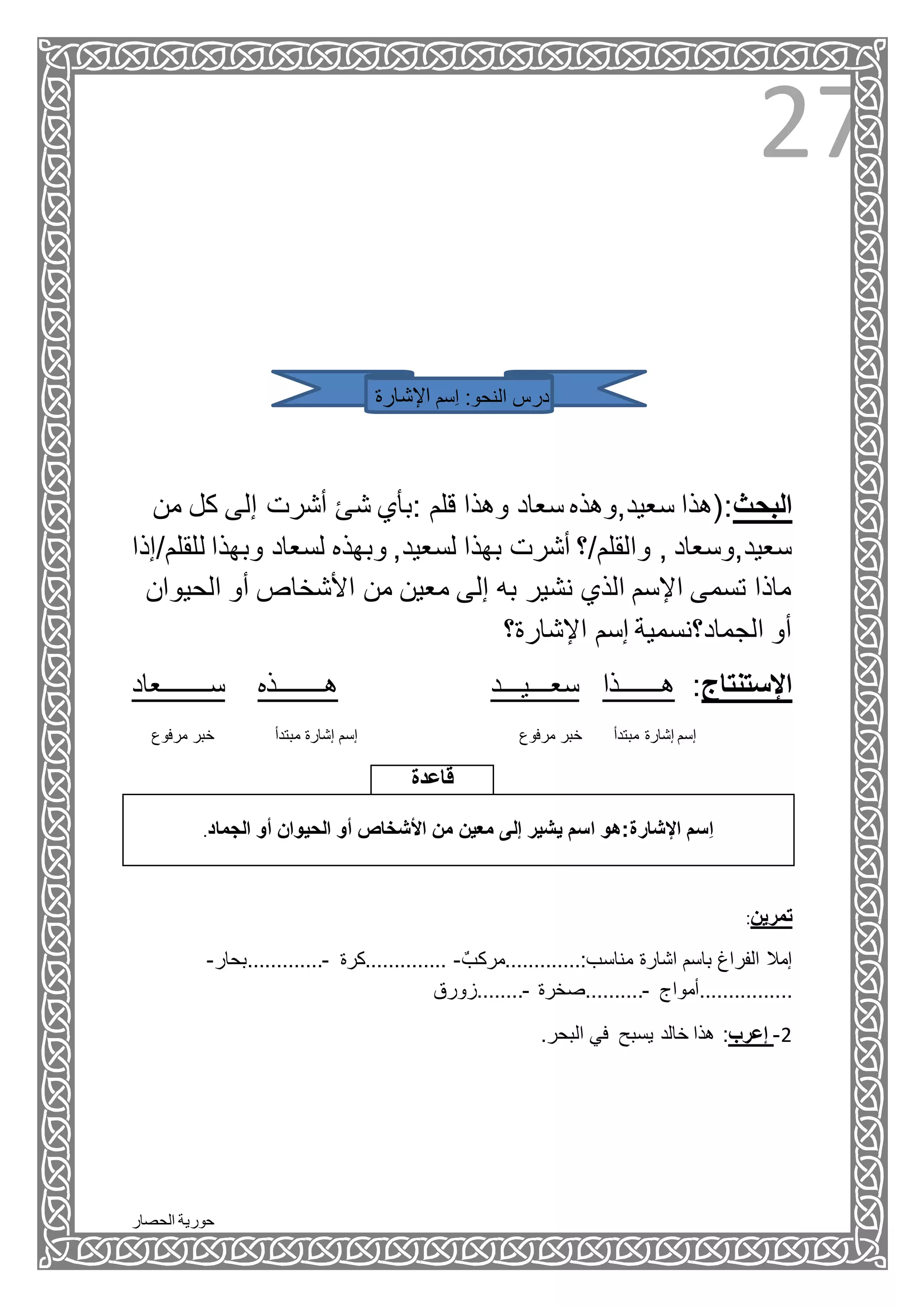 ‫الحصار‬ ‫حورية‬
27
‫ِسم‬‫ا‬ :‫النحو‬ ‫درس‬‫اإلشارة‬
‫من‬ ‫كل‬ ‫إلى‬ ‫أشرت‬ ‫شئ‬ ‫:بأي‬ ‫قلم‬ ‫وهذا‬ ‫سعاد‬ ‫سعيد,وهذه‬ ‫البحث:(هذا‬
‫وبهذه‬ ,‫لسعيد‬ ‫بهذا‬ ‫أشرت‬ ‫والقلم/؟‬ , ‫سعيد,وسعاد‬‫ل‬ ‫وبهذا‬ ‫لسعاد‬‫لقلم/إذا‬
‫الحي‬ ‫أو‬ ‫األشخاص‬ ‫من‬ ‫معين‬ ‫إلى‬ ‫به‬ ‫نشير‬ ‫الذي‬ ‫اإلسم‬ ‫تسمى‬ ‫ماذا‬‫وان‬
‫اإلشارة؟‬ ‫إسم‬ ‫الجماد؟نسمية‬ ‫أو‬
‫ســـــــعاد‬ ‫هـــــــذه‬ ‫سعـــيـــد‬ ‫هــــــذا‬ :‫اإلستنتاج‬
‫مرفوع‬ ‫خبر‬ ‫مبتدأ‬ ‫إشارة‬ ‫إسم‬ ‫مرفوع‬ ‫خبر‬ ‫مبتدأ‬ ‫إشارة‬ ‫إسم‬
‫قاعدة‬
‫الجماد‬ ‫أو‬ ‫الحيوان‬ ‫أو‬ ‫األشخاص‬ ‫من‬ ‫معين‬ ‫إلى‬ ‫يشير‬ ‫اسم‬ ‫اإلشارة:هو‬ ‫ِسم‬‫ا‬.
:‫تمرين‬
‫اشارة‬ ‫باسم‬ ‫الفراغ‬ ‫إمال‬ٌ‫مناسب:.............مركب‬-‫..............كرة‬-‫.............بحار‬-
..‫..............أمواج‬-‫..........صخرة‬-‫........زورق‬
.‫البحر‬ ‫في‬ ‫يسبح‬ ‫خالد‬ ‫هذا‬ :‫إعرب‬ -2
 