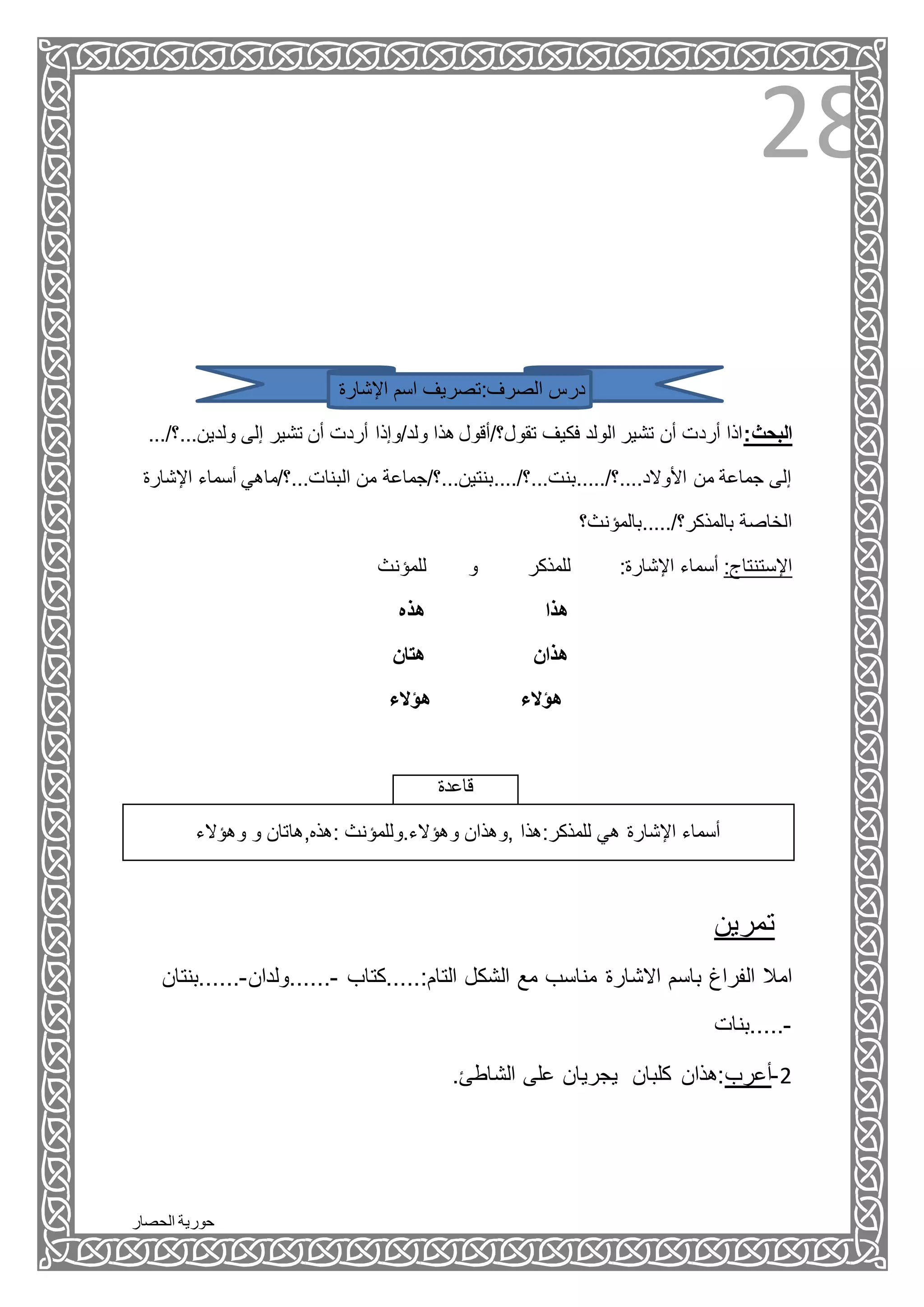 ‫الحصار‬ ‫حورية‬
28
‫اإلشارة‬ ‫اسم‬ ‫الصرف:تصريف‬ ‫درس‬
.../‫ولدين...؟‬ ‫إلى‬ ‫تشير‬ ‫أن‬ ‫أردت‬ ‫ولد/وإذا‬ ‫هذا‬ ‫تقول؟/أقول‬ ‫فكيف‬ ‫الولد‬ ‫تشير‬ ‫أن‬ ‫أردت‬ ‫البحث:اذا‬
‫اإلشارة‬ ‫أسماء‬ ‫البنات...؟/ماهي‬ ‫من‬ ‫األوالد....؟/.....بنت...؟/....بنتين...؟/جماعة‬ ‫من‬ ‫جماعة‬ ‫إلى‬
‫بالمذكر؟/.....بالمؤنث؟‬ ‫الخاصة‬
‫للمؤنث‬ ‫و‬ ‫للمذكر‬ :‫اإلشارة‬ ‫أسماء‬ :‫اإلستنتاج‬
‫هذا‬‫هذه‬
‫هتان‬ ‫هذان‬
‫هؤالء‬ ‫هؤالء‬
‫قاعدة‬
‫وهؤالء‬ ‫و‬ ‫:هذه,هاتان‬ ‫وهؤالء.وللمؤنث‬ ‫,وهذان‬ ‫للمذكر:هذا‬ ‫هي‬ ‫اإلشارة‬ ‫أسماء‬
‫تمرين‬
‫ال‬ ‫مع‬ ‫مناسب‬ ‫االشارة‬ ‫باسم‬ ‫الفراغ‬ ‫امال‬‫التام:.....كتاب‬ ‫شكل‬-‫......ولدان‬-‫......بن‬‫تان‬
-‫.....بنات‬
.‫الشاطئ‬ ‫على‬ ‫يجريان‬ ‫كلبان‬ ‫2-أعرب:هذان‬
 