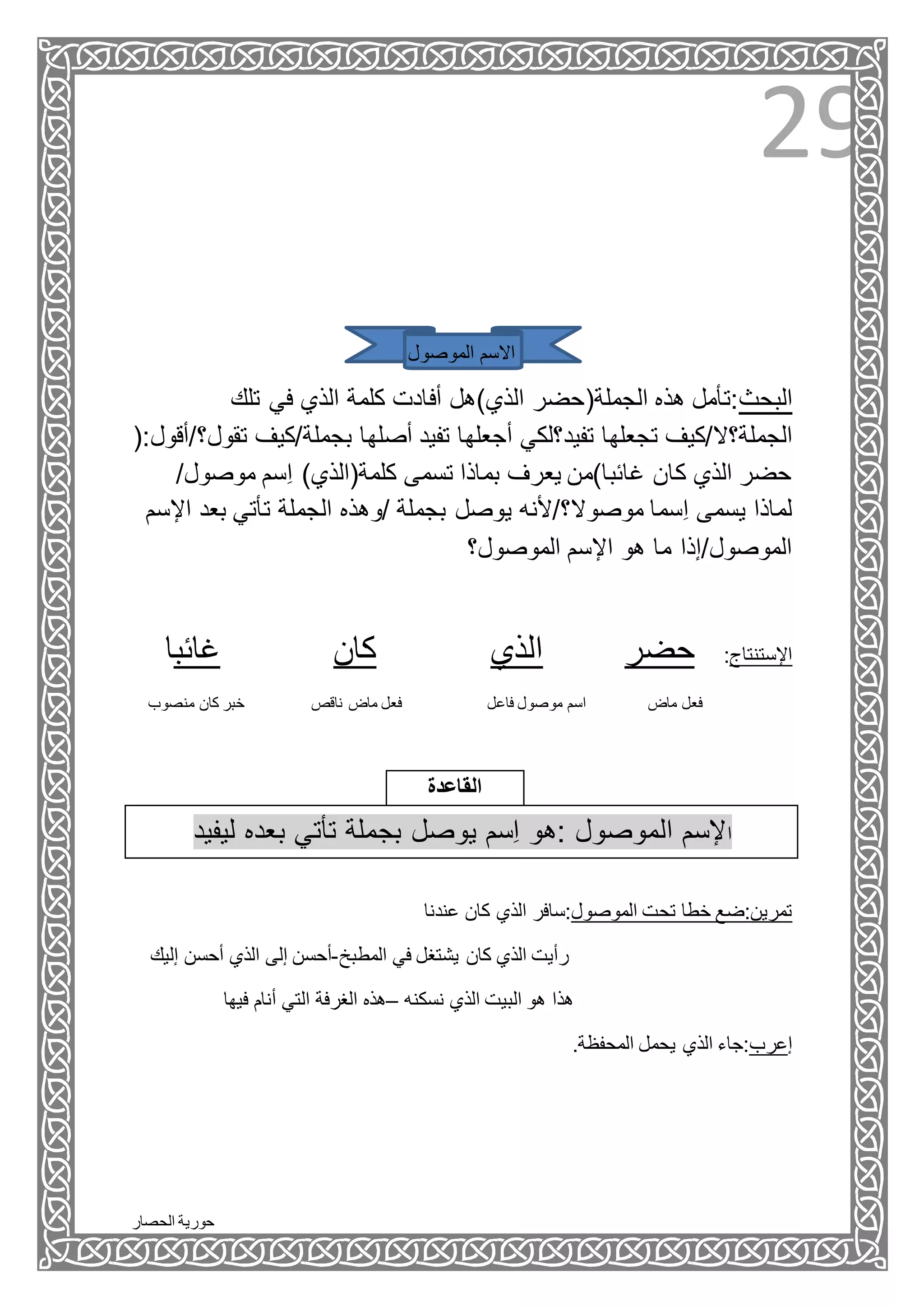 ‫الحصار‬ ‫حورية‬
29
‫اال‬‫الموصول‬ ‫سم‬
‫تلك‬ ‫في‬ ‫الذي‬ ‫كلمة‬ ‫أفادت‬ ‫الذي)هل‬ ‫الجملة(حضر‬ ‫هذه‬ ‫البحث:تأمل‬
‫الجملة؟ال/كيف‬‫ت‬ ‫بجملة/كيف‬ ‫أصلها‬ ‫تفيد‬ ‫أجعلها‬ ‫تفيد؟لكي‬ ‫تجعلها‬(:‫قول؟/أقول‬
/‫موصول‬ ‫ِسم‬‫ا‬ )‫كلمة(الذي‬ ‫تسمى‬ ‫بماذا‬ ‫يعرف‬ ‫غائبا)من‬ ‫كان‬ ‫الذي‬ ‫حضر‬
‫ي‬ ‫موصوال؟/ألنه‬ ‫ِسما‬‫ا‬ ‫يسمى‬ ‫لماذا‬‫ا‬ ‫بعد‬ ‫تأتي‬ ‫الجملة‬ ‫/وهذه‬ ‫بجملة‬ ‫وصل‬‫إلسم‬
‫الموصول؟‬ ‫اإلسم‬ ‫هو‬ ‫ما‬ ‫الموصول/إذا‬
‫غائبا‬ ‫كان‬ ‫الذي‬ ‫حضر‬ :‫اإلستنتاج‬
‫ماض‬ ‫فعل‬‫فاعل‬ ‫موصول‬ ‫اسم‬‫ناقص‬ ‫ماض‬ ‫فعل‬‫منصوب‬ ‫كان‬ ‫خبر‬
‫القاعدة‬
‫ليفيد‬ ‫بعده‬ ‫تأتي‬ ‫بجملة‬ ‫يوصل‬ ‫ِسم‬‫ا‬ ‫:هو‬ ‫الموصول‬ ‫إلسم‬‫ا‬
‫عندنا‬ ‫كان‬ ‫الذي‬ ‫الموصول:سافر‬ ‫تحت‬ ‫خطا‬ ‫تمرين:ضع‬
‫كان‬ ‫الذي‬ ‫رأيت‬‫المطبخ‬ ‫في‬ ‫يشتغل‬-‫إلي‬ ‫أحسن‬ ‫الذي‬ ‫إلى‬ ‫أحسن‬‫ك‬
‫نسكنه‬ ‫الذي‬ ‫البيت‬ ‫هو‬ ‫هذا‬–‫فيها‬ ‫أنام‬ ‫التي‬ ‫الغرفة‬ ‫هذه‬
.‫المحفظة‬ ‫يحمل‬ ‫الذي‬ ‫إعرب:جاء‬
 