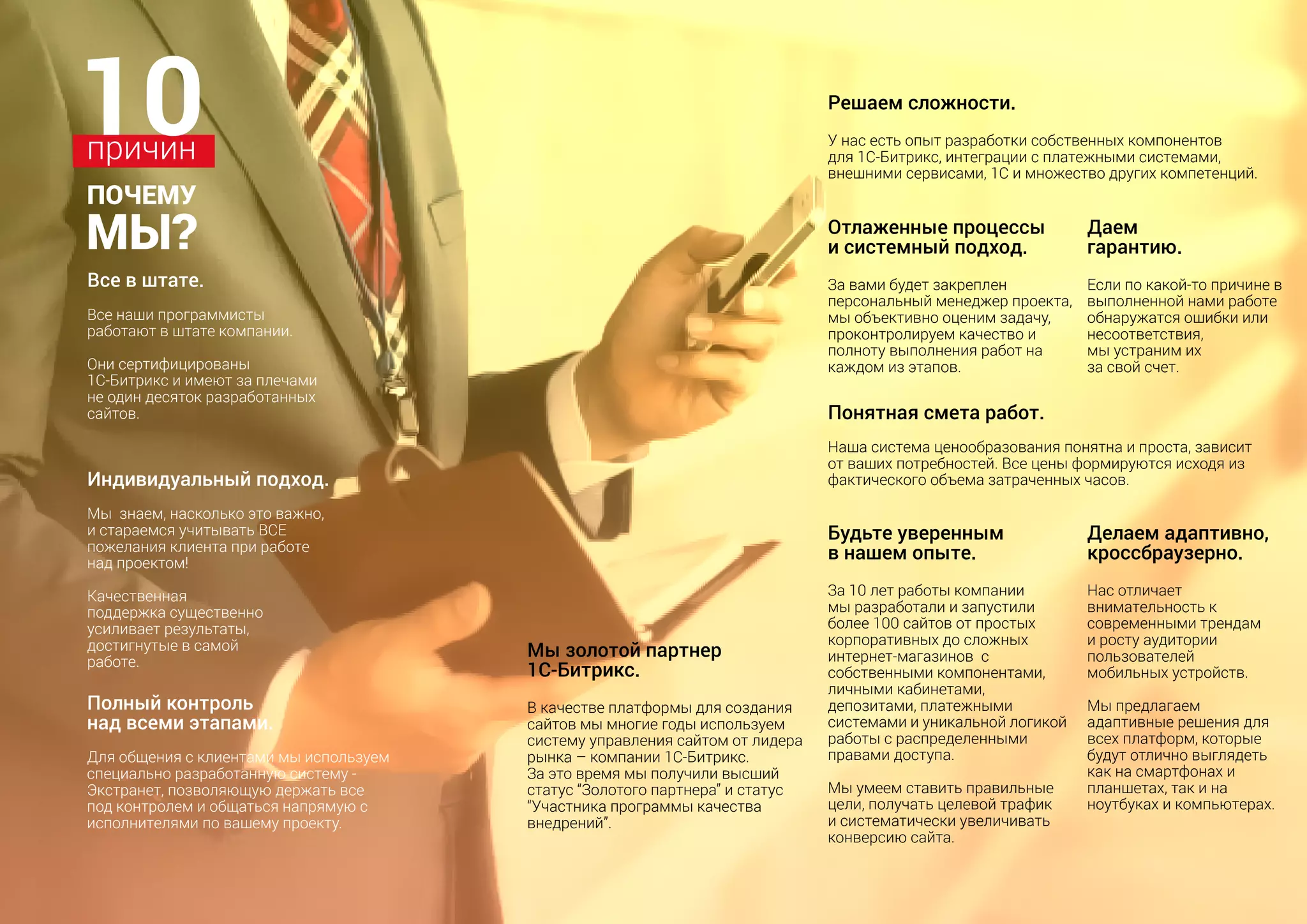 Индивидуальный подход.
Мы  знаем, насколько это важно,
и стараемся учитывать ВСЕ
пожелания клиента при работе
над проектом! 
Качественная
поддержка существенно
усиливает результаты,
достигнутые в самой
работе.
Понятная смета работ.
Наша система ценообразования понятна и проста, зависит
от ваших потребностей. Все цены формируются исходя из
фактического объема затраченных часов.
Все в штате.
Все наши программисты
работают в штате компании.
Они сертифицированы
1С-Битрикс и имеют за плечами
не один десяток разработанных
сайтов.
Полный контроль
над всеми этапами.
Для общения с клиентами мы используем
специально разработанную систему -
Экстранет, позволяющую держать все
под контролем и общаться напрямую с
исполнителями по вашему проекту.
10причин
ПОЧЕМУ
МЫ?
Делаем адаптивно,
кроссбраузерно.
Нас отличает
внимательность к
современными трендам
и росту аудитории
пользователей
мобильных устройств.
Мы предлагаем
адаптивные решения для
всех платформ, которые
будут отлично выглядеть
как на смартфонах и
планшетах, так и на
ноутбуках и компьютерах.
Мы золотой партнер
1С-Битрикс.
В качестве платформы для создания
сайтов мы многие годы используем
систему управления сайтом от лидера
рынка – компании 1С-Битрикс.
За это время мы получили высший
статус “Золотого партнера” и статус
“Участника программы качества
внедрений”.
Решаем сложности.
У нас есть опыт разработки собственных компонентов
для 1С-Битрикс, интеграции с платежными системами,
внешними сервисами, 1С и множество других компетенций.
Будьте уверенным
в нашем опыте.
За 10 лет работы компании
мы разработали и запустили
более 100 сайтов от простых
корпоративных до сложных
интернет-магазинов с
собственными компонентами,
личными кабинетами,
депозитами, платежными
системами и уникальной логикой
работы с распределенными
правами доступа.
Мы умеем ставить правильные
цели, получать целевой трафик
и систематически увеличивать
конверсию сайта.
Отлаженные процессы
и системный подход.
За вами будет закреплен
персональный менеджер проекта,
мы объективно оценим задачу,
проконтролируем качество и
полноту выполнения работ на
каждом из этапов.
Даем
гарантию.
Если по какой-то причине в
выполненной нами работе
обнаружатся ошибки или
несоответствия,
мы устраним их
за свой счет.
 