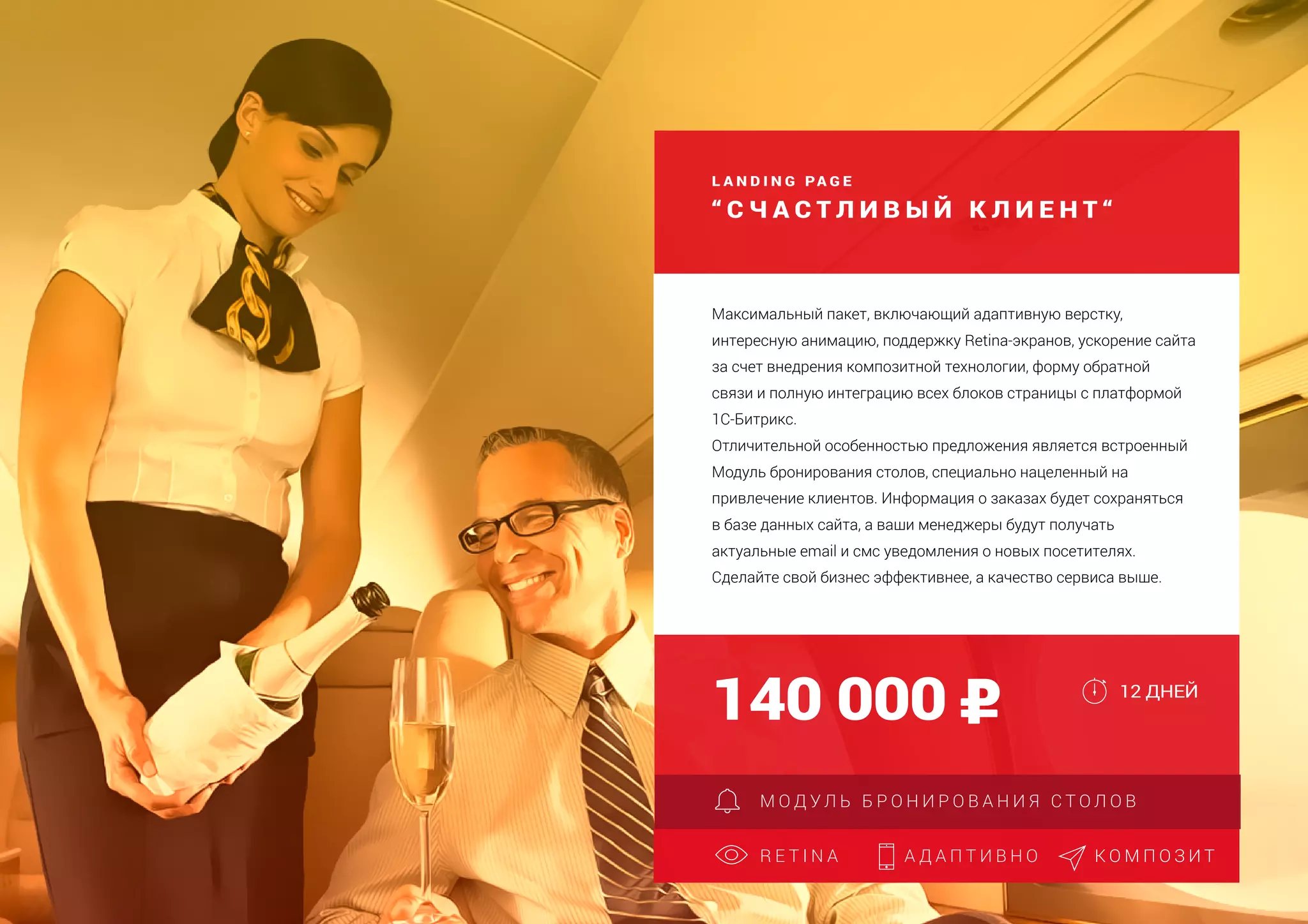 L A N D I N G PA G E
“ С Ч А С Т Л И В Ы Й К Л И Е Н Т “
Создание страницы захвата
Адаптация для мобильных устройств
Дополнительная языковая версия
140 000
R E T I N A А Д А П Т И В Н О
Максимальный пакет, включающий адаптивную верстку,
интересную анимацию, поддержку Retina-экранов, ускорение сайта
за счет внедрения композитной технологии, форму обратной
связи и полную интеграцию всех блоков страницы с платформой
1С-Битрикс.
Отличительной особенностью предложения является встроенный
Модуль бронирования столов, специально нацеленный на
привлечение клиентов. Информация о заказах будет сохраняться
в базе данных сайта, а ваши менеджеры будут получать
актуальные email и смс уведомления о новых посетителях.
Сделайте свой бизнес эффективнее, а качество сервиса выше.
12 ДНЕЙ
М О Д У Л Ь Б Р О Н И Р О В А Н И Я С Т О Л О В
К О М П О З И Т
 